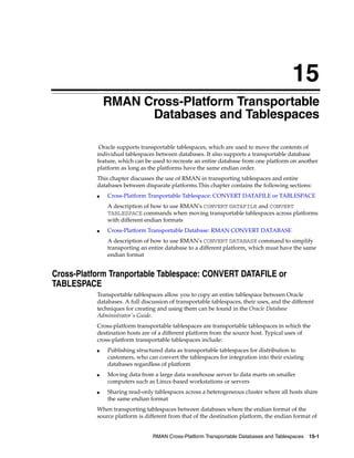15
               RMAN Cross-Platform Transportable
                     Databases and Tablespaces

            Oracle supports transportable tablespaces, which are used to move the contents of
           individual tablespaces between databases. It also supports a transportable database
           feature, which can be used to recreate an entire database from one platform on another
           platform as long as the platforms have the same endian order.
           This chapter discusses the use of RMAN in transporting tablespaces and entire
           databases between disparate platforms.This chapter contains the following sections:
           ■   Cross-Platform Tranportable Tablespace: CONVERT DATAFILE or TABLESPACE
               A description of how to use RMAN's CONVERT DATAFILE and CONVERT
               TABLESPACE commands when moving transportable tablespaces across platforms
               with different endian formats
           ■   Cross-Platform Transportable Database: RMAN CONVERT DATABASE
               A description of how to use RMAN's CONVERT DATABASE command to simplify
               transporting an entire database to a different platform, which must have the same
               endian format


Cross-Platform Tranportable Tablespace: CONVERT DATAFILE or
TABLESPACE
           Transportable tablespaces allow you to copy an entire tablespace between Oracle
           databases. A full discussion of transportable tablespaces, their uses, and the different
           techniques for creating and using them can be found in the Oracle Database
           Administrator's Guide.
           Cross-platform transportable tablespaces are transportable tablespaces in which the
           destination hosts are of a different platform from the source host. Typical uses of
           cross-platform transportable tablespaces include:
           ■   Publishing structured data as transportable tablespaces for distribution to
               customers, who can convert the tablespaces for integration into their existing
               databases regardless of platform
           ■   Moving data from a large data warehouse server to data marts on smaller
               computers such as Linux-based workstations or servers
           ■   Sharing read-only tablespaces across a heterogeneous cluster where all hosts share
               the same endian format
           When transporting tablespaces between databases where the endian format of the
           source platform is different from that of the destination platform, the endian format of


                                 RMAN Cross-Platform Transportable Databases and Tablespaces 15-1
 