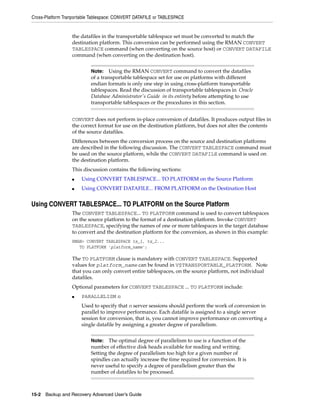 Cross-Platform Tranportable Tablespace: CONVERT DATAFILE or TABLESPACE


                  the datafiles in the transportable tablespace set must be converted to match the
                  destination platform. This conversion can be performed using the RMAN CONVERT
                  TABLESPACE command (when converting on the source host) or CONVERT DATAFILE
                  command (when converting on the destination host).


                           Note:   Using the RMAN CONVERT command to convert the datafiles
                           of a transportable tablespace set for use on platforms with different
                           endian formats is only one step in using cross-platform transportable
                           tablespaces. Read the discussion of transportable tablespaces in Oracle
                           Database Administrator's Guide in its entirety before attempting to use
                           transportable tablespaces or the procedures in this section.


                  CONVERT does not perform in-place conversion of datafiles. It produces output files in
                  the correct format for use on the destination platform, but does not alter the contents
                  of the source datafiles.
                  Differences between the conversion process on the source and destination platforms
                  are described in the following discussion. The CONVERT TABLESPACE command must
                  be used on the source platform, while the CONVERT DATAFILE command is used on
                  the destination platform.
                  This discussion contains the following sections:
                  ■   Using CONVERT TABLESPACE... TO PLATFORM on the Source Platform
                  ■   Using CONVERT DATAFILE... FROM PLATFORM on the Destination Host


Using CONVERT TABLESPACE... TO PLATFORM on the Source Platform
                  The CONVERT TABLESPACE... TO PLATFORM command is used to convert tablespaces
                  on the source platform to the format of a destination platform. Invoke CONVERT
                  TABLESPACE, specifying the names of one or more tablespaces in the target database
                  to convert and the destination platform for the conversion, as shown in this example:
                  RMAN> CONVERT TABLESPACE ts_1, ts_2...
                     TO PLATFORM 'platform_name';

                  The TO PLATFORM clause is mandatory with CONVERT TABLESPACE. Supported
                  values for platform_name can be found in V$TRANSPORTABLE_PLATFORM. Note
                  that you can only convert entire tablespaces, on the source platform, not individual
                  datafiles.
                  Optional parameters for CONVERT TABLESPACE ... TO PLATFORM include:
                  ■   PARALLELISM n
                      Used to specify that n server sessions should perform the work of conversion in
                      parallel to improve performance. Each datafile is assigned to a single server
                      session for conversion, that is, you cannot improve performance on converting a
                      single datafile by assigning a greater degree of parallelism.


                           Note:   The optimal degree of parallelism to use is a function of the
                           number of effective disk heads available for reading and writing.
                           Setting the degree of parallelism too high for a given number of
                           spindles can actually increase the time required for conversion. It is
                           never useful to specify a degree of parallelism greater than the
                           number of datafiles to be processed.



15-2 Backup and Recovery Advanced User’s Guide
 