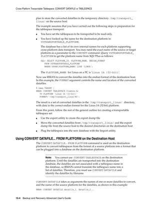 Cross-Platform Tranportable Tablespace: CONVERT DATAFILE or TABLESPACE


                  plan to store the converted datafiles in the temporary directory /tmp/transport_
                  linux/ on the source host.
                  The example assumes that you have carried out the following steps in preparation for
                  the tablespace transport:
                  ■   You have set the tablespaces to be transported to be read-only.
                  ■   You have looked up the name for the destination platform in
                      V$TRANSPORTABLE_PLATFORM.
                      The database has a list of its own internal names for each platform supporting
                      cross-platform data transport. You may need the exact name of the source or target
                      platform as a parameter to the CONVERT command. Query V$TRANSPORTABLE_
                      PLATFORM to get the platform name from SQL*Plus as follows:
                      SQL> SELECT PLATFORM_ID, PLATFORM_NAME, ENDIAN_FORMAT
                         FROM V$TRANSPORTABLE_PLATFORM
                         WHERE UPPER(PLATFORM_NAME) LIKE 'LINUX';

                      The PLATFORM_NAME for Linux on a PC is 'Linux IA (32-bit)'.
                  Now use RMAN to convert the datafiles into the endian format of the destination host.
                  In this example, the FORMAT argument controls the name and location of the converted
                  datafiles.
                  % rman TARGET /
                  RMAN> CONVERT TABLESPACE finance,hr
                     TO PLATFORM 'Linux IA (32-bit)'
                     FORMAT='/tmp/transport_linux/%U';

                  The result is a set of converted datafiles in the /tmp/transport_linux/ directory,
                  with data in the correct endian format for the Linux IA (32-bit) platform.
                  From this point, follow the rest of the general outline for creating a transportable
                  tablespace set:
                  ■   Use the export utility to create the export dump file
                  ■   Move the converted datafiles from /tmp/transport_linux/ and the export
                      dump file from the source host to the desired directories on the destination host
                  ■   Plug the tablespace into the new database with the Import utility.


Using CONVERT DATAFILE... FROM PLATFORM on the Destination Host
                  The CONVERT DATAFILE... FROM PLATFORM command is used on the destination
                  platform to convert tablespaces from the format of a source platform into a format that
                  can be plugged into a database on the destination platform.


                           Note:     You cannot use CONVERT TABLESPACE on the destination
                           platform. Until the datafiles are transported into the destination
                           database, the datafiles are not associated with a tablespace name in
                           the database, so RMAN cannot translate the tablespace name into a
                           list of datafiles. Therefore, you must use CONVERT DATAFILE and
                           identify the datafiles by filename.


                  CONVERT DATAFILE takes as arguments the names of one or more datafiles to convert,
                  and the name of the source platform for the datafiles, as shown in this example:
                  RMAN> CONVERT DATAFILE datafile_1, datafile_2...


15-4 Backup and Recovery Advanced User’s Guide
 