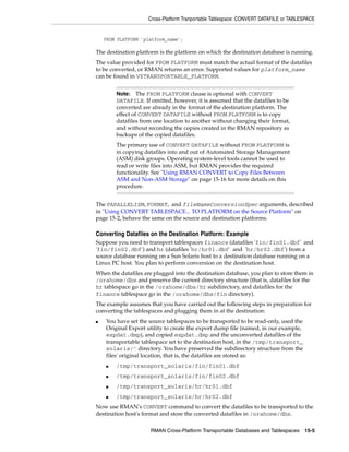 Cross-Platform Tranportable Tablespace: CONVERT DATAFILE or TABLESPACE


    FROM PLATFORM 'platform_name';

The destination platform is the platform on which the destination database is running.
The value provided for FROM PLATFORM must match the actual format of the datafiles
to be converted, or RMAN returns an error. Supported values for platform_name
can be found in V$TRANSPORTABLE_PLATFORM.


        Note: The FROM PLATFORM clause is optional with CONVERT
        DATAFILE. If omitted, however, it is assumed that the datafiles to be
        converted are already in the format of the destination platform. The
        effect of CONVERT DATAFILE without FROM PLATFORM is to copy
        datafiles from one location to another without changing their format,
        and without recording the copies created in the RMAN repository as
        backups of the copied datafiles.
        The primary use of CONVERT DATAFILE without FROM PLATFORM is
        in copying datafiles into and out of Automated Storage Management
        (ASM) disk groups. Operating system-level tools cannot be used to
        read or write files into ASM, but RMAN provides the required
        functionality. See "Using RMAN CONVERT to Copy Files Between
        ASM and Non-ASM Storage" on page 15-16 for more details on this
        procedure.


The PARALLELISM, FORMAT, and fileNameConversionSpec arguments, described
in "Using CONVERT TABLESPACE... TO PLATFORM on the Source Platform" on
page 15-2, behave the same on the source and destination platforms.

Converting Datafiles on the Destination Platform: Example
Suppose you need to transport tablespaces finance (datafiles 'fin/fin01.dbf' and
'fin/fin02.dbf') and hr (datafiles 'hr/hr01.dbf' and 'hr/hr02.dbf') from a
source database running on a Sun Solaris host to a destination database running on a
Linux PC host. You plan to perform conversion on the destination host.
When the datafiles are plugged into the destination database, you plan to store them in
/orahome/dbs and preserve the current directory structure (that is, datafiles for the
hr tablespace go in the /orahome/dbs/hr subdirectory, and datafiles for the
finance tablespace go in the /orahome/dbs/fin directory).
The example assumes that you have carried out the following steps in preparation for
converting the tablespaces and plugging them in at the destination:
■   You have set the source tablespaces to be transported to be read-only, used the
    Original Export utility to create the export dump file (named, in our example,
    expdat.dmp), and copied expdat.dmp and the unconverted datafiles of the
    transportable tablespace set to the destination host, in the /tmp/transport_
    solaris/' directory. You have preserved the subdirectory structure from the
    files' original location, that is, the datafiles are stored as:
    ■   /tmp/transport_solaris/fin/fin01.dbf
    ■   /tmp/transport_solaris/fin/fin02.dbf
    ■   /tmp/transport_solaris/hr/hr01.dbf
    ■   /tmp/transport_solaris/hr/hr02.dbf
Now use RMAN's CONVERT command to convert the datafiles to be transported to the
destination host's format and store the converted datafiles in /orahome/dbs.

                     RMAN Cross-Platform Transportable Databases and Tablespaces 15-5
 