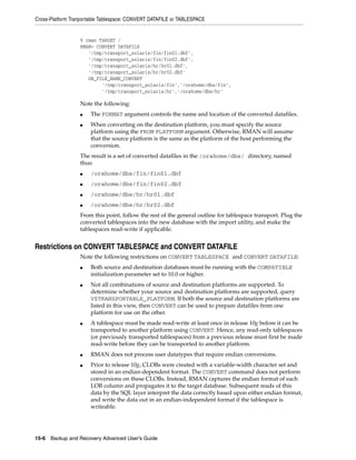 Cross-Platform Tranportable Tablespace: CONVERT DATAFILE or TABLESPACE


                  % rman TARGET /
                  RMAN> CONVERT DATAFILE
                     '/tmp/transport_solaris/fin/fin01.dbf',
                     '/tmp/transport_solaris/fin/fin02.dbf',
                     '/tmp/transport_solaris/hr/hr01.dbf',
                     '/tmp/transport_solaris/hr/hr02.dbf'
                     DB_FILE_NAME_CONVERT
                          '/tmp/transport_solaris/fin','/orahome/dbs/fin',
                          '/tmp/transport_solaris/hr','/orahome/dbs/hr'

                  Note the following:
                  ■   The FORMAT argument controls the name and location of the converted datafiles.
                  ■   When converting on the destination platform, you must specify the source
                      platform using the FROM PLATFORM argument. Otherwise, RMAN will assume
                      that the source platform is the same as the platform of the host performing the
                      conversion.
                  The result is a set of converted datafiles in the /orahome/dbs/ directory, named
                  thus:
                  ■   /orahome/dbs/fin/fin01.dbf
                  ■   /orahome/dbs/fin/fin02.dbf
                  ■   /orahome/dbs/hr/hr01.dbf
                  ■   /orahome/dbs/hr/hr02.dbf
                  From this point, follow the rest of the general outline for tablespace transport. Plug the
                  converted tablespaces into the new database with the import utility, and make the
                  tablespaces read-write if applicable.


Restrictions on CONVERT TABLESPACE and CONVERT DATAFILE
                  Note the following restrictions on CONVERT TABLESPACE and CONVERT DATAFILE:
                  ■   Both source and destination databases must be running with the COMPATIBLE
                      initialization parameter set to 10.0 or higher.
                  ■   Not all combinations of source and destination platforms are supported. To
                      determine whether your source and destination platforms are supported, query
                      V$TRANSPORTABLE_PLATFORM. If both the source and destination platforms are
                      listed in this view, then CONVERT can be used to prepare datafiles from one
                      platform for use on the other.
                  ■   A tablespace must be made read-write at least once in release 10g before it can be
                      transported to another platform using CONVERT. Hence, any read-only tablespaces
                      (or previously transported tablespaces) from a previous release must first be made
                      read-write before they can be transported to another platform.
                  ■   RMAN does not process user datatypes that require endian conversions.
                  ■   Prior to release 10g, CLOBs were created with a variable-width character set and
                      stored in an endian-dependent format. The CONVERT command does not perform
                      conversions on these CLOBs. Instead, RMAN captures the endian format of each
                      LOB column and propagates it to the target database. Subsequent reads of this
                      data by the SQL layer interpret the data correctly based upon either endian format,
                      and write the data out in an endian-independent format if the tablespace is
                      writeable.




15-6 Backup and Recovery Advanced User’s Guide
 