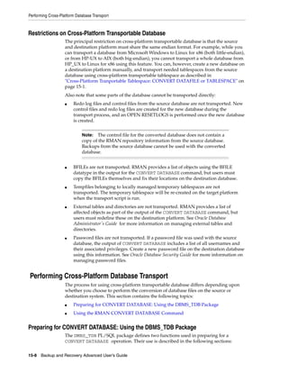 Performing Cross-Platform Database Transport



Restrictions on Cross-Platform Transportable Database
                    The principal restriction on cross-platform transportable database is that the source
                    and destination platform must share the same endian format. For example, while you
                    can transport a database from Microsoft Windows to Linux for x86 (both little-endian),
                    or from HP-UX to AIX (both big-endian), you cannot transport a whole database from
                    HP_UX to Linux for x86 using this feature. You can, however, create a new database on
                    a destination platform manually, and transport needed tablespaces from the source
                    database using cross-platform transportable tablespace as described in
                    "Cross-Platform Tranportable Tablespace: CONVERT DATAFILE or TABLESPACE" on
                    page 15-1.
                    Also note that some parts of the database cannot be transported directly:
                    ■   Redo log files and control files from the source database are not transported. New
                        control files and redo log files are created for the new database during the
                        transport process, and an OPEN RESETLOGS is performed once the new database
                        is created.


                             Note:  The control file for the converted database does not contain a
                             copy of the RMAN repository information from the source database.
                             Backups from the source database cannot be used with the converted
                             database.


                    ■   BFILEs are not transported. RMAN provides a list of objects using the BFILE
                        datatype in the output for the CONVERT DATABASE command, but users must
                        copy the BFILEs themselves and fix their locations on the destination database.
                    ■   Tempfiles belonging to locally managed temporary tablespaces are not
                        transported. The temporary tablespace will be re-created on the target platform
                        when the transport script is run.
                    ■   External tables and directories are not transported. RMAN provides a list of
                        affected objects as part of the output of the CONVERT DATABASE command, but
                        users must redefine these on the destination platform. See Oracle Database
                        Administrator's Guide for more information on managing external tables and
                        directories.
                    ■   Password files are not transported. If a password file was used with the source
                        database, the output of CONVERT DATABASE includes a list of all usernames and
                        their associated privileges. Create a new password file on the destination database
                        using this information. See Oracle Database Security Guide for more information on
                        managing password files.


Performing Cross-Platform Database Transport
                    The process for using cross-platform transportable database differs depending upon
                    whether you choose to perform the conversion of database files on the source or
                    destination system. This section contains the following topics:
                    ■   Preparing for CONVERT DATABASE: Using the DBMS_TDB Package
                    ■   Using the RMAN CONVERT DATABASE Command


Preparing for CONVERT DATABASE: Using the DBMS_TDB Package
                    The DMBS_TDB PL/SQL package defines two functions used in preparing for a
                    CONVERT DATABASE operation. Their use is described in the following sections:


15-8 Backup and Recovery Advanced User’s Guide
 