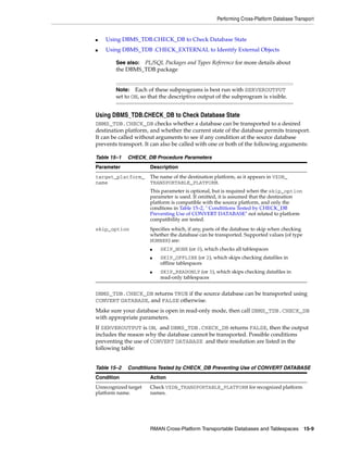 Performing Cross-Platform Database Transport


■   Using DBMS_TDB.CHECK_DB to Check Database State
■   Using DBMS_TDB .CHECK_EXTERNAL to Identify External Objects

        See also:PL/SQL Packages and Types Reference for more details about
        the DBMS_TDB package


        Note: Each of these subprograms is best run with SERVEROUTPUT
        set to ON, so that the descriptive output of the subprogram is visible.


Using DBMS_TDB.CHECK_DB to Check Database State
DBMS_TDB.CHECK_DB checks whether a database can be transported to a desired
destination platform, and whether the current state of the database permits transport.
It can be called without arguments to see if any condition at the source database
prevents transport. It can also be called with one or both of the following arguments:

Table 15–1   CHECK_DB Procedure Parameters
Parameter             Description
target_platform_      The name of the destination platform, as it appears in V$DB_
name                  TRANSPORTABLE_PLATFORM.
                      This parameter is optional, but is required when the skip_option
                      parameter is used. If omitted, it is assumed that the destination
                      platform is compatible with the source platform, and only the
                      condtions in Table 15–2, " Condtitions Tested by CHECK_DB
                      Preventing Use of CONVERT DATABASE" not related to platform
                      compatibility are tested.
skip_option           Specifies which, if any, parts of the database to skip when checking
                      whether the database can be transported. Supported values (of type
                      NUMBER) are:
                      ■   SKIP_NONE (or 0), which checks all tablespaces
                      ■   SKIP_OFFLINE (or 2), which skips checking datafiles in
                          offline tablespaces
                      ■   SKIP_READONLY (or 3), which skips checking datafiles in
                          read-only tablespaces


DBMS_TDB.CHECK_DB returns TRUE if the source database can be transported using
CONVERT DATABASE, and FALSE otherwise.
Make sure your database is open in read-only mode, then call DBMS_TDB.CHECK_DB
with appropriate parameters.
If SERVEROUTPUT is ON, and DBMS_TDB.CHECK_DB returns FALSE, then the output
includes the reason why the database cannot be transported. Possible conditions
preventing the use of CONVERT DATABASE and their resolution are listed in the
following table:


Table 15–2   Condtitions Tested by CHECK_DB Preventing Use of CONVERT DATABASE
Condition             Action
Unrecognized target   Check V$DB_TRANSPORTABLE_PLATFORM for recognized platform
platform name.        names.




                      RMAN Cross-Platform Transportable Databases and Tablespaces 15-9
 