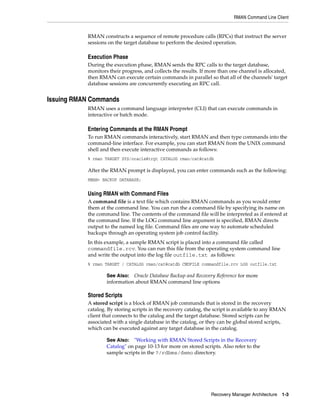 RMAN Command Line Client


           RMAN constructs a sequence of remote procedure calls (RPCs) that instruct the server
           sessions on the target database to perform the desired operation.

           Execution Phase
           During the execution phase, RMAN sends the RPC calls to the target database,
           monitors their progress, and collects the results. If more than one channel is allocated,
           then RMAN can execute certain commands in parallel so that all of the channels' target
           database sessions are concurrently executing an RPC call.


Issuing RMAN Commands
           RMAN uses a command language interpreter (CLI) that can execute commands in
           interactive or batch mode.

           Entering Commands at the RMAN Prompt
           To run RMAN commands interactively, start RMAN and then type commands into the
           command-line interface. For example, you can start RMAN from the UNIX command
           shell and then execute interactive commands as follows:
           % rman TARGET SYS/oracle@trgt CATALOG rman/cat@catdb

           After the RMAN prompt is displayed, you can enter commands such as the following:
           RMAN> BACKUP DATABASE;


           Using RMAN with Command Files
           A command file is a text file which contains RMAN commands as you would enter
           them at the command line. You can run the a command file by specifying its name on
           the command line. The contents of the command file will be interpreted as if entered at
           the command line. If the LOG command line argument is specified, RMAN directs
           output to the named log file. Command files are one way to automate scheduled
           backups through an operating system job control facility.
           In this example, a sample RMAN script is placed into a command file called
           commandfile.rcv. You can run this file from the operating system command line
           and write the output into the log file outfile.txt as follows:
           % rman TARGET / CATALOG rman/cat@catdb CMDFILE commandfile.rcv LOG outfile.txt

                   See Also: Oracle Database Backup and Recovery Reference for more
                   information about RMAN command line options

           Stored Scripts
           A stored script is a block of RMAN job commands that is stored in the recovery
           catalog. By storing scripts in the recovery catalog, the script is available to any RMAN
           client that connects to the catalog and the target database. Stored scripts can be
           associated with a single database in the catalog, or they can be global stored scripts,
           which can be executed against any target database in the catalog.

                   See Also: "Working with RMAN Stored Scripts in the Recovery
                   Catalog" on page 10-13 for more on stored scripts. Also refer to the
                   sample scripts in the ?/rdbms/demo directory.




                                                                 Recovery Manager Architecture 1-3
 