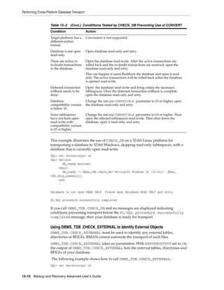 Performing Cross-Platform Database Transport


                    Table 15–2 (Cont.) Condtitions Tested by CHECK_DB Preventing Use of CONVERT
                    Condition                  Action
                    Target platform has a      Conversion is not supported.
                    different endian
                    format.
                    Database is not open       Open database read-only and retry.
                    read-only.
                    There are active or        Open the database read-write. After the active transactions are
                    in-doubt transactions      rolled back and the in-doubt transactions are resolved, open the
                    in the database.           database read-only and retry.
                                               This can happen if users flashback the database and open it read
                                               only. The active transactions will be rolled back when the database
                                               is opened read-write.
                    Deferred transaction       Open the database read-write and bring online the necessary
                    rollback needs to be       tablespaces. Once the deferred transaction rollback is complete,
                    done.                      open the database read-only and retry.
                    Database                   Change the init.ora COMPATIBLE parameter to 10 or higher, open
                    compatibility version      the database read-only and retry.
                    is below 10.
                    Some tablespaces           Change the init.ora COMPATIBLE parameter to 10 or higher. Then
                    have not been open         open the affected tablespaces read-write. Then shut down the
                    read-write with            database, open it read-only, and retry.
                    compatibility version
                    is 10 or higher.


                    This example illustrates the use of CHECK_DB on a 32-bit Linux platform for
                    transporting a database to 32-bit Windows, skipping read-only tablespaces, with a
                    database that is currently open read-write.
                    SQL> set serveroutput on
                    SQL> declare
                           db_ready boolean;
                         begin
                           db_ready := dbms_tdb.check_db('Microsoft Windows IA (32-bit)',dbms_
                    tdb.skip_readonly);
                         end;
                         /

                    Database is not open READ ONLY. Please open database READ ONLY and retry.

                    PL/SQL procedure successfully completed.

                    If you call DBMS_TDB.CHECK_DB and no messages are displayed indicating
                    conditions preventing transport before the PL/SQL procedure successfully
                    completed message, then your database is ready for transport.

                    Using DBMS_TDB .CHECK_EXTERNAL to Identify External Objects
                    DBMS_TDB.CHECK_EXTERNAL must be used to identify any external tables,
                    directories or BFILEs. RMAN cannot automate the transport of such files.
                    DBMS_TDB.CHECK_EXTERNAL takes no parameters. With SERVEROUTPUT set to ON,
                    the output of DBMS_TDB.CHECK_EXTERNAL lists the external tables, directories and
                    BFILEs of your database.
                    The following example shows how to call DBMS_TDB.CHECK_EXTERNAL:
                    SQL> set serveroutput on


15-10 Backup and Recovery Advanced User’s Guide
 
