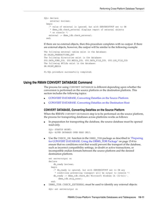 Performing Cross-Platform Database Transport


           SQL> declare
                external boolean;
             begin
               /* value of external is ignored, but with SERVEROUTPUT set to ON
                * dbms_tdb.check_external displays report of external objects
                * on console */
               external := dbms_tdb.check_external;
             end;

           If there are no external objects, then this procedure completes with no output. If there
           are external objects, however, the output will be similar to the following example:
           The following external tables exist in the database:
           SH.SALES_TRANSACTIONS_EXT
           The following directories exist in the database:
           SYS.DATA_PUMP_DIR, SYS.MEDIA_DIR, SYS.DATA_FILE_DIR, SYS.LOG_FILE_DIR
           The following BFILEs exist in the database:
           PM.PRINT_MEDIA

           PL/SQL procedure successfully completed.



Using the RMAN CONVERT DATABASE Command
           The process for using CONVERT DATABASE is different depending upon whether the
           conversion is performed on the source platform or the destination platform. This
           section includes the following topics:
           ■   CONVERT DATABASE, Converting Datafiles on the Source Platform
           ■   CONVERT DATABASE. Converting Datafiles on the Destination Host

           CONVERT DATABASE, Converting Datafiles on the Source Platform
           When the RMAN CONVERT DATABASE step is to be performed on the source platform,
           the process for transporting databases across platforms works as follows:
           ■   In preparation for transporting the database, the source database must be opened
               read-only.
               SQL> STARTUP MOUNT;
               SQL> ALTER DATABASE OPEN READ ONLY;

           ■   Use the CHECK_DB function in the DBMS_TDB package as described in "Preparing
               for CONVERT DATABASE: Using the DBMS_TDB Package" on page 15-8 to
               ensure that no conditions exist that would prevent the transport of the database,
               such as incorrect compatibility settings, in-doubt or active transactions, or
               incompatible endian formats between the source platform and the desired
               destination platform.
               set serveroutput on
               declare
                   db_ready boolean;
                 begin
                   /* db_ready is ignored, but with SERVEROUTPUT set to ON any
                    * conditions preventing transport will be output to console */
                   db_ready := dbms_tdb.check_db('Microsoft Windows IA (32-bit)',
                       dbms_tdb.skip_none);
                 end;
           ■   DBMS_TDB.CHECK_EXTERNAL must be used to identify any external objects:
               SQL> set serveroutput on


                                RMAN Cross-Platform Transportable Databases and Tablespaces 15-11
 