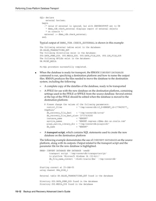 Performing Cross-Platform Database Transport


                        SQL> declare
                             external boolean;
                          begin
                            /* value of external is ignored, but with SERVEROUTPUT set to ON
                             * dbms_tdb.check_external displays report of external objects
                             * on console */
                            external := dbms_tdb.check_external;
                          end;

                        Typical output of DBMS_TDB.CHECK_EXTERNAL is shown in this example:
                        The following external tables exist in the database:
                        SH.SALES_TRANSACTIONS_EXT
                        The following directories exist in the database:
                        SYS.DATA_PUMP_DIR, SYS.MEDIA_DIR, SYS.DATA_FILE_DIR, SYS.LOG_FILE_DIR
                        The following BFILEs exist in the database:
                        PM.PRINT_MEDIA

                        PL/SQL procedure successfully completed.

                    ■   When the database is ready for transport, the RMAN CONVERT DATABASE
                        command is run, specifying a destination platform and how to name the output
                        files. RMAN produces the files needed to move the database to the destination
                        system, including the following:
                        –    A complete copy of the datafiles of the database, ready to be transported
                        –    A PFILE for use with the new database on the destination platform, containing
                             settings used in the PFILE or SPFILE from the source database. Several entries
                             at the top of the PFILE should be edited when the database is moved to the
                             destination platform:
                             # Please change the values of the following parameters:
                               control_files            = "/tmp/convertdb/cf_D-NEWDBT_id-1778429277_
                             00gb9u2s"
                               db_recovery_file_dest    = "/tmp/convertdb/orcva"
                               db_recovery_file_dest_size= 10737418240
                               instance_name            = "NEWDBT"
                               service_names            = "NEWDBT.regress.rdbms.dev.us.oracle.com"
                               plsql_native_library_dir = "/tmp/convertdb/plsqlnld1"
                               db_name                  = "NEWDBT"

                        –    A transport script, which contains SQL statements used to create the new
                             database on the destination platform
                        The following example demonstrates the use of CONVERT DATABASE on the source
                        platform, along with its outputs. Output related to the transport script and the
                        parameter file for the new database is highlighted.
                        RMAN> CONVERT DATABASE NEW DATABASE 'newdb'
                                transport script '/tmp/convertdb/transportscript'
                                to platform 'Microsoft Windows IA (32-bit)'
                                db_file_name_convert '/disk1/oracle/dbs' '/tmp/convertdb'
                                ;

                        Starting convert at 25-JAN-05
                        using channel ORA_DISK_1

                        External table SH.SALES_TRANSACTIONS_EXT found in the database

                        Directory SYS.DATA_PUMP_DIR found in the database
                        Directory SYS.MEDIA_DIR found in the database


15-12 Backup and Recovery Advanced User’s Guide
 