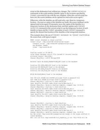 Performing Cross-Platform Database Transport


script on the destination host without any changes. The CONVERT DATAFILE
commands in the script produce datafile copies in the locations specified by
FORMAT, converted for use with the new database. (Once the convert script has
been run, the source database can be opened for read-write access again.)
Otherwise, while the datafiles are still read-only, copy them to a temporary
location. (As soon as copies of the datafiles are made, the source database can be
opened read-write again.) If necessary, move the copies of the datafiles to a
temporary location on the destination host, and then update each CONVERT
DATAFILE command in the convert script to use the temporary location of each
datafile as input and the FORMAT parameter of each CONVERT command to
specify the desired final location of the datafiles of the transported database.
This example shows the use of CONVERT DATABASE ON TARGET PLATFORM on
the source host, with typical output:
RMAN> convert database on target platform
convert script '/tmp/convertdb/convertscript-target'
   transport script '/tmp/convertdb/transportscript-target'
   new database 'newdbt'
   format '/tmp/convertdb/%U'
   ;

Starting convert at 28-JAN-05
using target database control file instead of recovery catalog
allocated channel: ORA_DISK_1
channel ORA_DISK_1: sid=39 devtype=DISK

External table SH.SALES_TRANSACTIONS_EXT found in the database

Directory   SYS.DATA_PUMP_DIR found in the database
Directory   SYS.MEDIA_DIR found in the database
Directory   SYS.DATA_FILE_DIR found in the database
Directory   SYS.LOG_FILE_DIR found in the database

BFILE PM.PRINT_MEDIA found in the database

User SYS with SYSDBA and SYSOPER privilege found in password file
User OPER with SYSDBA privilege found in password file
channel ORA_DISK_1: starting to check datafiles
input datafile fno=00001 name=/disk1/oracle/dbs/tbs_01.f
channel ORA_DISK_1: datafile checking complete, elapsed time: 00:00:00
channel ORA_DISK_1: starting to check datafiles
input datafile fno=00002 name=/disk1/oracle/dbs/tbs_ax1.f
channel ORA_DISK_1: datafile checking complete, elapsed time: 00:00:00
channel ORA_DISK_1: starting to check datafiles
input datafile fno=00017 name=/disk1/oracle/dbs/tbs_03.f
channel ORA_DISK_1: datafile checking complete, elapsed time: 00:00:00
.
.
.
channel ORA_DISK_1: starting to check datafiles
input datafile fno=00015 name=/disk1/oracle/dbs/tbs_51.f
channel ORA_DISK_1: datafile checking complete, elapsed time: 00:00:00
channel ORA_DISK_1: starting to check datafiles
input datafile fno=00016 name=/disk1/oracle/dbs/tbs_52.f
channel ORA_DISK_1: datafile checking complete, elapsed time: 00:00:00
Run SQL script /tmp/convertdb/transportscript-target on the target platform to
create database
Edit init.ora file /tmp/convertdb/init_00gb9u2s_1_0.ora. This PFILE will be



                 RMAN Cross-Platform Transportable Databases and Tablespaces 15-15
 