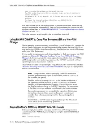 Using RMAN CONVERT to Copy Files Between ASM and Non-ASM Storage


                      used to create the database on the target platform
                      Run RMAN script /tmp/convertdb/convertscript-target on target platform to
                      convert datafiles
                      To recompile all PL/SQL modules, run utlirp.sql and utlrp.sql on the target
                      platform
                      To change the internal database identifier, use DBNEWID Utility
                      Finished backup at 28-JAN-05

                 Run the convert script on the target platform to prepare the datafiles, and make any
                 desired changes to the parameter file. Then run the transport script to create the new
                 database, as described in "CONVERT DATABASE, Converting Datafiles on the Source
                 Platform" on page 15-11.
                 When the transport script completes, the new database is created.


Using RMAN CONVERT to Copy Files Between ASM and Non-ASM
Storage
                 Native operating system commands such as Linux cp or Windows COPY cannot write
                 or read files in Automated Storage Management (ASM) storage. Because RMAN can
                 read and write ASM files, it can be used to copy datafiles into and out of ASM storage,
                 or between ASM disk groups.
                 If your goal is to migrate parts or all of your database or flash recovery area into ASM
                 storage, see Chapter 16, "Migrating Databases To and From ASM with Recovery
                 Manager". If, however, you just to create copies of some datafiles from non-ASM to
                 ASM storage on the same platform, you can use the CONVERT command, without
                 specifying a source or destination platform.
                 The methods available for specifying the output filenames for CONVERT described in
                 "Rules for Renaming Files with CONVERT TABLESPACE" on page 15-3 apply to this
                 use of CONVERT as well.


                          Note:   Using CONVERT, without specifying a source or destination
                          platform, produces image copies of the datafiles passed to CONVERT in
                          the locations you specify.
                          The files produced by using CONVERT in this manner are identical to
                          the files that would be produced by aBACKUP AS COPY of the same
                          datafiles to the same destination.However, CONVERT does not record
                          the datafile copies produced in the RMAN repository. The assumption
                          is that these copies are not being created as part of a backup strategy.
                          Because these copies are not recorded in the repository, RMAN does
                          not try to use them in future restore and recovery operations, or
                          consider them when determining whether the retention policy is
                          satisfied.
                          Use BACKUP AS COPY to create image copy backups that RMAN can
                          use in future restore and recovery operations.


Copying Datafiles To ASM Using CONVERT DATAFILE: Example
                 In this example, two datafiles are copied from the non-ASM storage location
                 /disk1/dbs to the ASM disk group diskgroup using the CONVERT DATAFILE
                 command:
                 RMAN>   convert datafile


15-16 Backup and Recovery Advanced User’s Guide
 