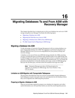 16
  Migrating Databases To and From ASM with
                          Recovery Manager

              This chapter describes how to migrate part or all of your database into and out of ASM
              storage using Recovery Manager. It includes the following topics:
              ■   Migrating a Database into ASM
              ■   Migrating the Flash Recovery Area to ASM
              ■   Migrating a Database from ASM to Non-ASM Storage
              ■   PL/SQL Scripts Used in Migrating to ASM Storage


Migrating a Database into ASM
              To take advantage of Automatic Storage Management with an existing database you
              must migrate that database into ASM. This migration is performed using Recovery
              Manager (RMAN) even if you are not using RMAN for your primary backup and
              recovery strategy.
              A database can be moved from non-ASM disk storage directly into ASM, assuming
              you have enough disk space to hold the entire database both in non-ASM storage and
              in ASM storage. If you do not have enough disk space to have a complete copy of your
              database in ASM and another in non-ASM storage simultaneously, you can modify the
              procedure described here to back the database up to tape, create an ASM disk group
              that uses the old disk space, and then restore the database from tape into ASM.


                      Note:  Enterprise Manager provides a GUI-based option for
                      migration of a database to ASM storage. See Oracle Database 2 Day
                      DBA for details.


Limitation on ASM Migration with Transportable Tablespaces
              The procedure described here does not work for transportable (foreign) tablespaces.
              Such tablespaces needs to be made read-write and imported into the database, before
              they can be migrated into ASM using this procedure.


Preparing to Migrate a Database to ASM
              There are several steps required to prepare your database for migration and collect
              useful information you will need later, before you start the actual migration process.




                                     Migrating Databases To and From ASM with Recovery Manager 16-1
 