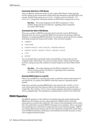 RMAN Repository


                  Commands Valid Only in RUN Blocks
                  There are RMAN commands which are only valid in RUN blocks. These typically
                  involve setting up the environment within which the statements in the RUN block will
                  execute. Typical of this group are ALLOCATE CHANNEL and SET NEWNAME FOR
                  DATAFILE. Using these commands outside of a RUN block will generate an error.

                          See Also: The syntax diagrams for the RUN command in Oracle
                          Database Backup and Recovery Reference regarding which commands
                          are valid in RUN blocks

                  Commands Not Valid in RUN Blocks
                  There are a number of RMAN commands which cannot be used in RUN blocks.
                  Typically these are used to control the RMAN environment (connecting to different
                  databases, or configuring RMAN defaults), or to manage or query the recovery catalog
                  (including creating and using stored scripts). Here are some examples:
                  ■   CONNECT
                  ■   CONFIGURE
                  ■   CREATE CATALOG, DROP CATALOG, UPGRADE CATALOG
                  ■   CREATE SCRIPT, DELETE SCRIPT, REPLACE SCRIPT
                  ■   LIST
                  ■   REPORT
                  You can include these commands inside command files, as long as they are not
                  wrapped inside a RUN block. You cannot use them inside a stored script from the
                  recovery catalog, because the contents of a stored script are executed within a RUN
                  block.

                          See Also: The syntax diagrams for the RUN command in Oracle
                          Database Backup and Recovery Reference regarding which commands
                          are valid in RUN blocks

                  Directing RMAN Output to a Log File
                  When you run RMAN in command line mode, it sends the output to the terminal. If
                  you specify the LOG option, then RMAN writes the output to a specified log file
                  instead.
                  Output for currently executing RMAN jobs is also stored in the V$RMAN_OUTPUT
                  view, which reads only from memory (that is, the information is not stored in the
                  control file). The V$RMAN_STATUS view contains metadata about jobs in progress as
                  well as completed jobs. The metadata for completed jobs is stored in the control file.


RMAN Repository
                  The RMAN repository is the collection of metadata about the target databases that
                  RMAN uses for backup, recovery, and maintenance. RMAN always stores this
                  information in records in the control file. The version of this information in the control
                  file is the authoritative record of RMAN's backups of your database. This is one reason
                  why protecting your control file is a important part of your backup strategy. RMAN
                  can conduct all necessary backup and recovery operations using just the control file to
                  store the RMAN repository information, and maintains all records necessary to meet
                  your configured retention policy.



1-4 Backup and Recovery Advanced User’s Guide
 