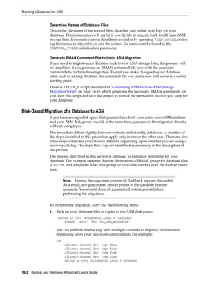 Migrating a Database into ASM


                   Determine Names of Database Files
                   Obtain the filenames of the control files, datafiles, and online redo logs for your
                   database. This information will useful if you decide to migrate back to old (non-ASM)
                   storage later. Information about datafiles is available by querying V$DATAFILE, online
                   log file names in V$LOGFILE, and the control file names can be found in the
                   CONTROL_FILES initialization parameter.

                   Generate RMAN Command File to Undo ASM Migration
                   If you need to migrate your database back to non-ASM storage later, this process will
                   be simplified if you generate an RMAN command file now with the necessary
                   commands to perform this migration. Even if you make changes to your database
                   later, such as adding datafiles, the command file you create now will serve as a useful
                   starting point.
                   There is a PL/SQL script described in "Generating ASM-to-Non-ASM Storage
                   Migration Script" on page 16-10 which generates the necessary RMAN commands for
                   you. Run this script and save the output as part of the permanent records you keep for
                   your database.


Disk-Based Migration of a Database to ASM
                   If you have enough disk space that you can have both your entire non-ASM database
                   and your ASM disk group on disk at the same time, you can do the migration directly
                   without using tapes.
                   The procedure differs slightly between primary and standby databases. A number of
                   the steps described in this procedure apply only in one or the other case. There are also
                   a few steps where the procedure is different depending upon whether you are using a
                   recovery catalog. The steps that vary are identified as necessary in the description of
                   the process.
                   The process described in this section is intended to minimize downtime for your
                   database. The example assumes that the destination ASM disk group for database files
                   is +DISK, and a separate ASM disk group +FRA will be used to store the flash recovery
                   area.


                                Note:   During the migration process all flashback logs are discarded.
                                As a result, any guaranteed restore points in the database become
                                unusable. You should drop all guaranteed restore points before
                                performing the migration.


                   To perform the migration, carry out the following steps:
                   1.   Back up your database files as copies to the ASM disk group.
                         BACKUP AS COPY INCREMENTAL LEVEL 0 DATABASE
                             FORMAT '+DISK' TAG 'ORA_ASM_MIGRATION';

                        You can perform this backup with multiple channels to improve performance,
                        depending upon your hardware configuration. For example:
                        run {
                             allocate channel dev1 type      disk;
                             allocate channel dev2 type      disk;
                             allocate channel dev3 type      disk;
                             allocate channel dev4 type      disk;
                             BACKUP AS COPY INCREMENTAL      LEVEL 0 DATABASE


16-2 Backup and Recovery Advanced User’s Guide
 