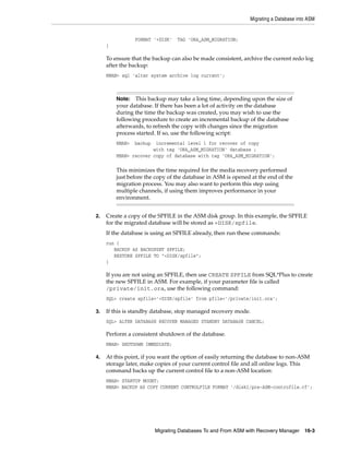 Migrating a Database into ASM


                 FORMAT '+DISK'   TAG 'ORA_ASM_MIGRATION;
     }

     To ensure that the backup can also be made consistent, archive the current redo log
     after the backup:
     RMAN> sql 'alter system archive log current';



         Note:  This backup may take a long time, depending upon the size of
         your database. If there has been a lot of activity on the database
         during the time the backup was created, you may wish to use the
         following procedure to create an incremental backup of the database
         afterwards, to refresh the copy with changes since the migration
         process started. If so, use the following script:
         RMAN>   backup incremental level 1 for recover of copy
                       with tag 'ORA_ASM_MIGRATION' database ;
         RMAN> recover copy of database with tag 'ORA_ASM_MIGRATION';

         This minimizes the time required for the media recovery performed
         just before the copy of the database in ASM is opened at the end of the
         migration process. You may also want to perform this step using
         multiple channels, if using them improves performance in your
         environment.


2.   Create a copy of the SPFILE in the ASM disk group. In this example, the SPFILE
     for the migrated database will be stored as +DISK/spfile.
     If the database is using an SPFILE already, then run these commands:
     run {
        BACKUP AS BACKUPSET SPFILE;
        RESTORE SPFILE TO "+DISK/spfile";
     }

     If you are not using an SPFILE, then use CREATE SPFILE from SQL*Plus to create
     the new SPFILE in ASM. For example, if your parameter file is called
     /private/init.ora, use the following command:
     SQL> create spfile='+DISK/spfile' from pfile='/private/init.ora’;

3.   If this is standby database, stop managed recovery mode.
     SQL> ALTER DATABASE RECOVER MANAGED STANDBY DATABASE CANCEL;

     Perform a consistent shutdown of the database.
     RMAN> SHUTDOWN IMMEDIATE;

4.   At this point, if you want the option of easily returning the database to non-ASM
     storage later, make copies of your current control file and all online logs. This
     command backs up the current control file to a non-ASM location:
     RMAN> STARTUP MOUNT;
     RMAN> BACKUP AS COPY CURRENT CONTROLFILE FORMAT ’/disk1/pre-ASM-controfile.cf’;




                          Migrating Databases To and From ASM with Recovery Manager 16-3
 
