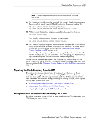 Migrating the Flash Recovery Area to ASM




                      Note:    Flashback logs cannot be migrated. All data in the flashback
                      logs is lost.


              11. The change tracking file cannot be migrated. You can only disable change tracking,
                  then re-enable it, specifying an ASM disk location for the change tracking file:
                  SQL> alter database disable block change tracking;
                  SQL> ALTER DATABASE ENABLE BLOCK CHANGE TRACKING USING FILE '+DISK';

              12. At this point, if the database is a primary database, then open the database.
                  SQL> ALTER DATABASE OPEN;

                  For a standby database, resume managed recovery mode:
                  SQL> ALTER DATABASE RECOVER MANAGED STANDBY DATABASE;

              13. For a primary database, migrating the online logs is performed by adding new log
                  group members in ASM, and then dropping the old members. The easiest way to
                  perform this step is to use the PL/SQL script in "Migrating Online Logs of
                  Primary Database to ASM" on page 16-10.
                  For a standby database, you can follow similar steps to the script to drop the old
                  standby redo logs and add new ones in the +DISK disk group, but the online redo
                  logs cannot be migrated until the database is opened as a primary.
              At this point the migration is complete. Your database and flash recovery area are
              stored in ASM. You may wish to move your existing flash recovery area backups using
              the process described in "Migrating Existing Backups to ASM Flash Recovery Area" on
              page 16-9.


Migrating the Flash Recovery Area to ASM
              This section describes procedures to use if you already have backups on disk in
              non-ASM disk storage and you want to start using ASM to store your flash recovery
              area. You must set the initialization parameters related to the flash recovery area to
              refer to the ASM disk location. Then you can migrate existing backups, online logs, to
              the new ASM flash recovery area
              ■   Setting Initialization Parameters for Flash Recovery Area in ASM
              ■   Migrating the Control File to an ASM Flash Recovery Area
              ■   Migrating Existing Backups to ASM Flash Recovery Area


Setting Initialization Parameters for Flash Recovery Area in ASM
              The following process moves the flash recovery area from non-ASM disk storage to an
              ASM disk group named +FRA.




                                      Migrating Databases To and From ASM with Recovery Manager 16-5
 