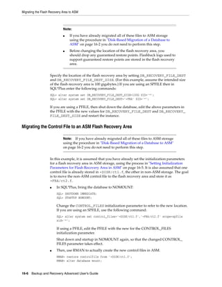 Migrating the Flash Recovery Area to ASM



                             Note:
                             ■   If you have already migrated all of these files to ASM storage
                                 using the procedure in "Disk-Based Migration of a Database to
                                 ASM" on page 16-2 you do not need to perform this step.
                             ■   Before changing the location of the flash recovery area, you
                                 should drop any guaranteed restore points. Flashback logs used to
                                 support guaranteed restore points are stored in the flash recovery
                                 area.


                    Specify the location of the flash recovery area by setting DB_RECOVERY_FILE_DEST
                    and DB_RECOVERY_FILE_DEST_SIZE. (For this example, assume the intended size
                    of the flash recovery area is 100 gigabytes.) If you are using an SPFILE then in
                    SQL*Plus enter the following commands:
                    SQL> alter system set DB_RECOVERY_FILE_DEST_SIZE=100G SID=’*’;
                    SQL> alter system set DB_RECOVERY_FILE_DEST=’+FRA’ SID=’*’;

                    If you are using a PFILE, then shut down the database, edit the above parameters in
                    the PFILE with the new values for DB_RECOVERY_FILE_DEST and DB_RECOVERY_
                    FILE_DEST_SIZE and restart the instance.


Migrating the Control File to an ASM Flash Recovery Area

                             Note:   If you have already migrated all of these files to ASM storage
                             using the procedure in "Disk-Based Migration of a Database to ASM"
                             on page 16-2 you do not need to perform this step.


                    In this example, it is assumed that you have already set the initialization parameters
                    for a flash recovery area in ASM storage, using the process in "Setting Initialization
                    Parameters for Flash Recovery Area in ASM" on page 16-5. It is also assumed that one
                    control file is already stored in +DISK/ct1.f, the other in non-ASM storage. The goal
                    is to move the non-ASM control file to the flash recovery area and store it as
                    +FRA/ct2.f.
                    ■   In SQL*Plus, bring the database to NOMOUNT:
                        SQL> SHUTDOWN IMMEDIATE;
                        SQL> STARTUP NOMOUNT;

                        Change the CONTROL_FILES initialization parameter to refer to the new location.
                        If you are using an SPFILE, use the following command:
                        SQL> alter system set control_files='+DISK/ct1.f','+FRA/ct2.f' scope=spfile
                        sid='*';

                        If using a PFILE, edit the PFILE with the new for the CONTROL_FILES
                        initialization parameter.
                        Shut down and startup in NOMOUNT again, so that the changed CONTROL_
                        FILES parameter takes effect.
                    ■   Then, use RMAN to actually create the new control files in ASM.
                        RMAN> restore controlfile from '+DISK/ct1.f';
                        RMAN> alter database mount;


16-6 Backup and Recovery Advanced User’s Guide
 