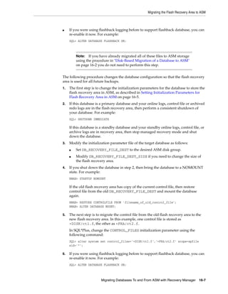 Migrating the Flash Recovery Area to ASM



■    If you were using flashback logging before to support flashback database, you can
     re-enable it now. For example:
     SQL> ALTER DATABASE FLASHBACK ON;



         Note:   If you have already migrated all of these files to ASM storage
         using the procedure in "Disk-Based Migration of a Database to ASM"
         on page 16-2 you do not need to perform this step.


The following procedure changes the database configuration so that the flash recovery
area is used for all future backups.
1.   The first step is to change the initialization parameters for the database to store the
     flash recovery area in ASM, as described in Setting Initialization Parameters for
     Flash Recovery Area in ASM on page 16-5.
2.   If this database is a primary database and your online logs, control file or archived
     redo logs are in the flash recovery area, then perform a consistent shutdown of
     your database. For example:
     SQL> SHUTDOWN IMMEDIATE

     If this database is a standby database and your standby online logs, control file, or
     archive logs are in recovery area, then stop managed recovery mode and shut
     down the database.
3.   Modify the initialization parameter file of the target database as follows:
     ■   Set DB_RECOVERY_FILE_DEST to the desired ASM disk group.
     ■   Modify DB_RECOVERY_FILE_DEST_SIZE if you need to change the size of
         the flash recovery area.
4.   If you shut down the database in step 2, then bring the database to a NOMOUNT
     state. For example:
     RMAN> STARTUP NOMOUNT

     If the old flash recovery area has copy of the current control file, then restore
     control file from the old DB_RECOVERY_FILE_DEST and mount the database
     again.
     RMAN> RESTORE CONTROLFILE FROM 'filename_of_old_control_file';
     RMAN> ALTER DATABASE MOUNT;

5.   The next step is to migrate the control file from the old flash recovery area to the
     new flash recovery area. In this example, one control file is stored as
     +DISK/ct1.f, the other as +FRA/ct2.f.
     In SQL*Plus, change the CONTROL_FILES initialization parameter using the
     following command:
     SQL> alter system set control_files='+DISK/ct1.f','+FRA/ct2.f' scope=spfile
     sid='*';

6.   If you were using flashback logging before to support flashback database, you can
     re-enable it now. For example:
     SQL> ALTER DATABASE FLASHBACK ON;



                         Migrating Databases To and From ASM with Recovery Manager 16-7
 