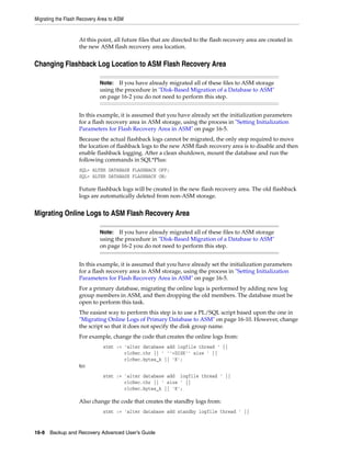 Migrating the Flash Recovery Area to ASM


                    At this point, all future files that are directed to the flash recovery area are created in
                    the new ASM flash recovery area location.


Changing Flashback Log Location to ASM Flash Recovery Area

                             Note:   If you have already migrated all of these files to ASM storage
                             using the procedure in "Disk-Based Migration of a Database to ASM"
                             on page 16-2 you do not need to perform this step.


                    In this example, it is assumed that you have already set the initialization parameters
                    for a flash recovery area in ASM storage, using the process in "Setting Initialization
                    Parameters for Flash Recovery Area in ASM" on page 16-5.
                    Because the actual flashback logs cannot be migrated, the only step required to move
                    the location of flashback logs to the new ASM flash recovery area is to disable and then
                    enable flashback logging. After a clean shutdown, mount the database and run the
                    following commands in SQL*Plus:
                    SQL> ALTER DATABASE FLASHBACK OFF;
                    SQL> ALTER DATABASE FLASHBACK ON;

                    Future flashback logs will be created in the new flash recovery area. The old flashback
                    logs are automatically deleted from non-ASM storage.


Migrating Online Logs to ASM Flash Recovery Area

                             Note:   If you have already migrated all of these files to ASM storage
                             using the procedure in "Disk-Based Migration of a Database to ASM"
                             on page 16-2 you do not need to perform this step.


                    In this example, it is assumed that you have already set the initialization parameters
                    for a flash recovery area in ASM storage, using the process in "Setting Initialization
                    Parameters for Flash Recovery Area in ASM" on page 16-5.
                    For a primary database, migrating the online logs is performed by adding new log
                    group members in ASM, and then dropping the old members. The database must be
                    open to perform this task.
                    The easiest way to perform this step is to use a PL/SQL script based upon the one in
                    "Migrating Online Logs of Primary Database to ASM" on page 16-10. However, change
                    the script so that it does not specify the disk group name.
                    For example, change the code that creates the online logs from:
                              stmt := 'alter database add logfile thread ' ||
                                      rlcRec.thr || ' ''+DISK'' size ' ||
                                      rlcRec.bytes_k || 'K';
                    to:
                              stmt := 'alter database add logfile thread ' ||
                                      rlcRec.thr || ' size ' ||
                                      rlcRec.bytes_k || 'K';

                    Also change the code that creates the standby logs from:
                              stmt := 'alter database add standby logfile thread ' ||



16-8 Backup and Recovery Advanced User’s Guide
 