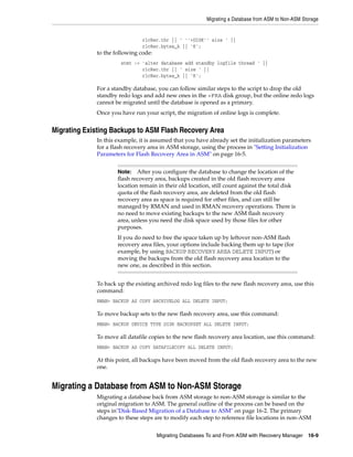 Migrating a Database from ASM to Non-ASM Storage


                               rlcRec.thr || ' ''+DISK'' size ' ||
                               rlcRec.bytes_k || 'K';
             to the following code:
                      stmt := 'alter database add standby logfile thread ' ||
                              rlcRec.thr || ' size ' ||
                              rlcRec.bytes_k || 'K';

             For a standby database, you can follow similar steps to the script to drop the old
             standby redo logs and add new ones in the +FRA disk group, but the online redo logs
             cannot be migrated until the database is opened as a primary.
             Once you have run your script, the migration of online logs is complete.


Migrating Existing Backups to ASM Flash Recovery Area
             In this example, it is assumed that you have already set the initialization parameters
             for a flash recovery area in ASM storage, using the process in "Setting Initialization
             Parameters for Flash Recovery Area in ASM" on page 16-5.


                     Note:   After you configure the database to change the location of the
                     flash recovery area, backups created in the old flash recovery area
                     location remain in their old location, still count against the total disk
                     quota of the flash recovery area, are deleted from the old flash
                     recovery area as space is required for other files, and can still be
                     managed by RMAN and used in RMAN recovery operations. There is
                     no need to move existing backups to the new ASM flash recovery
                     area, unless you need the disk space used by those files for other
                     purposes.
                     If you do need to free the space taken up by leftover non-ASM flash
                     recovery area files, your options include backing them up to tape (for
                     example, by using BACKUP RECOVERY AREA DELETE INPUT) or
                     moving the backups from the old flash recovery area location to the
                     new one, as described in this section.


             To back up the existing archived redo log files to the new flash recovery area, use this
             command:
             RMAN> BACKUP AS COPY ARCHIVELOG ALL DELETE INPUT;

             To move backup sets to the new flash recovery area, use this command:
             RMAN> BACKUP DEVICE TYPE DISK BACKUPSET ALL DELETE INPUT;

             To move all datafile copies to the new flash recovery area location, use this command:
             RMAN> BACKUP AS COPY DATAFILECOPY ALL DELETE INPUT;

             At this point, all backups have been moved from the old flash recovery area to the new
             one.


Migrating a Database from ASM to Non-ASM Storage
             Migrating a database back from ASM storage to non-ASM storage is similar to the
             original migration to ASM. The general outline of the process can be based on the
             steps in"Disk-Based Migration of a Database to ASM" on page 16-2. The primary
             changes to these steps are to modify each step to reference file locations in non-ASM


                                      Migrating Databases To and From ASM with Recovery Manager 16-9
 