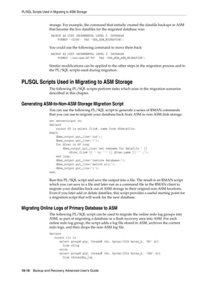 PL/SQL Scripts Used in Migrating to ASM Storage


                    storage. For example, the command that initially created the datafile backups in ASM
                    that become the live datafiles for the migrated database was:
                     BACKUP AS COPY INCREMENTAL LEVEL 0 DATABASE
                         FORMAT '+DISK' TAG 'ORA_ASM_MIGRATION';

                    You could use the following command to move them back:
                     BACKUP AS COPY INCREMENTAL LEVEL 0 DATABASE
                         FORMAT '/non-asm/df/%U’ TAG 'ORA_NON_ASM_MIGRATION';

                    Similar modifications can be applied to the other steps in the migration process and to
                    the PL/SQL scripts used during migration.


PL/SQL Scripts Used in Migrating to ASM Storage
                    The following PL/SQL scripts perform tasks which arise in the migration scenarios
                    described in this chapter.


Generating ASM-to-Non-ASM Storage Migration Script
                    You can use the following PL/SQL script to generate a series of RMAN commands
                    that you can use to migrate your database back from ASM to non-ASM disk storage.
                    set serveroutput on;
                    declare
                        cursor df is select file#, name from v$datafile;
                    begin
                        dbms_output.put_line('run');
                        dbms_output.put_line('{');
                        for dfrec in df loop
                            dbms_output.put_line('set newname for datafile ' ||
                                dfrec.file# || ' to ''' || dfrec.name ||''' ;');
                        end loop;
                        dbms_output.put_line('restore database;');
                        dbms_output.put_line('switch all;');
                        dbms_output.put_line('}');
                    end;

                    Run this PL/SQL script and save the output into a file. The result is an RMAN script
                    which you can save to a file and later run as a command file in the RMAN client to
                    migrate your datafiles back out of ASM storage to their original non-ASM locations.
                    Even if you later add or delete datafiles, this script provides a useful starting point for
                    a migration script that will work for the new database.


Migrating Online Logs of Primary Database to ASM
                    The following PL/SQL script can be used to migrate the online redo log groups into
                    ASM, as part of migrating a database or a flash recovery area into ASM. For each
                    online redo log group, the script adds a log file stored in ASM, archives the current
                    redo logs, and then drops the non-ASM log file.
                    declare
                       cursor rlc is
                          select group# grp, thread# thr, bytes/1024 bytes_k, 'NO' srl
                            from v$log
                          union
                          select group# grp, thread# thr, bytes/1024 bytes_k, 'YES' srl
                            from v$standby_log



16-10 Backup and Recovery Advanced User’s Guide
 