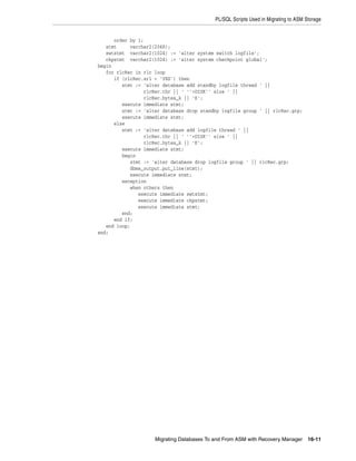 PL/SQL Scripts Used in Migrating to ASM Storage


      order by 1;
   stmt     varchar2(2048);
   swtstmt varchar2(1024) := 'alter system switch logfile';
   ckpstmt varchar2(1024) := 'alter system checkpoint global';
begin
   for rlcRec in rlc loop
      if (rlcRec.srl = 'YES') then
         stmt := 'alter database add standby logfile thread ' ||
                 rlcRec.thr || ' ''+DISK'' size ' ||
                 rlcRec.bytes_k || 'K';
         execute immediate stmt;
         stmt := 'alter database drop standby logfile group ' || rlcRec.grp;
         execute immediate stmt;
      else
         stmt := 'alter database add logfile thread ' ||
                 rlcRec.thr || ' ''+DISK'' size ' ||
                 rlcRec.bytes_k || 'K';
         execute immediate stmt;
         begin
            stmt := 'alter database drop logfile group ' || rlcRec.grp;
            dbms_output.put_line(stmt);
            execute immediate stmt;
         exception
            when others then
               execute immediate swtstmt;
               execute immediate ckpstmt;
               execute immediate stmt;
         end;
      end if;
   end loop;
end;




                     Migrating Databases To and From ASM with Recovery Manager       16-11
 