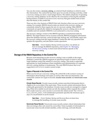 RMAN Repository


              You can also create a recovery catalog, an external Oracle database in which to store
              this information. The control file has finite space for records of backup activities, while
              a recovery catalog can store a much longer history. The added complexity of operating
              a recovery catalog database can be offset by the convenience of having the extended
              backup history available if you have to do a recovery that goes further back in time
              than the history in the control file.
              There are also a few features of RMAN that only function when you use a recovery
              catalog. For example, RMAN stored scripts are stored in the recovery catalog, so
              commands related to them require the use of a recovery catalog. Other RMAN
              commands are specifically related to managing the recovery catalog and so are not
              available (and not needed) if RMAN is not connected to a recovery catalog.
              The recovery catalog's version of the RMAN repository is maintained solely by
              RMAN. The target instance never accesses it directly. RMAN propagates information
              about the database structure, archived redo logs, backup sets, and datafile copies into
              the recovery catalog from the target database's control file after any operation that
              updates the repository, and also before certain operations.

                      See Also: Oracle Database Backup and Recovery Basics for details on
                      how to manage the RMAN repository, and Chapter 10, "Managing
                      the Recovery Catalog" to learn more about features specific to the
                      recovery catalog

Storage of the RMAN Repository in the Control File
              Because most information in the recovery catalog is also available in the target
              database's control file, RMAN supports an operational mode in which it uses the
              target database control file instead of a recovery catalog. This mode is especially
              appropriate for small databases where installation and administration of a separate
              recovery catalog database is burdensome. The only RMAN feature that is not
              supported in NOCATALOG mode is stored scripts.

              Types of Records in the Control File
              When you do not use a recovery catalog, the control file is the exclusive source of
              information about backups and copies as well as other relevant information. The
              control file contains two types of records: circular reuse records and noncircular reuse
              records.

              Circular Reuse Records Circular reuse records contain noncritical information that is
              eligible to be overwritten if the need arises. These records contain information that is
              continually generated by the database. Circular reuse records are arranged in a logical
              ring. When all available record slots are full, the database either expands the control
              file to make room for a new record or overwrites the oldest record. The CONTROL_
              FILE_RECORD_KEEP_TIME initialization parameter specifies the minimum age in
              days of a record before it can be reused.

                      See Also: Oracle Database Backup and Recovery Basics to learn how
                      to manage the handling of circular reuse records

              Noncircular Reuse Records Noncircular reuse records contain critical information that
              does not change often and cannot be overwritten. Some examples of information in
              noncircular reuse records include datafiles, online redo logs, and redo threads.




                                                                      Recovery Manager Architecture 1-5
 