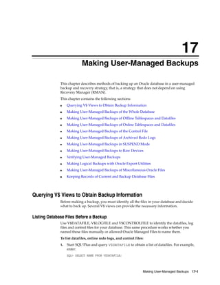 17
                            Making User-Managed Backups

              This chapter describes methods of backing up an Oracle database in a user-managed
              backup and recovery strategy, that is, a strategy that does not depend on using
              Recovery Manager (RMAN).
              This chapter contains the following sections:
              ■    Querying V$ Views to Obtain Backup Information
              ■    Making User-Managed Backups of the Whole Database
              ■    Making User-Managed Backups of Offline Tablespaces and Datafiles
              ■    Making User-Managed Backups of Online Tablespaces and Datafiles
              ■    Making User-Managed Backups of the Control File
              ■    Making User-Managed Backups of Archived Redo Logs
              ■    Making User-Managed Backups in SUSPEND Mode
              ■    Making User-Managed Backups to Raw Devices
              ■    Verifying User-Managed Backups
              ■    Making Logical Backups with Oracle Export Utilities
              ■    Making User-Managed Backups of Miscellaneous Oracle Files
              ■    Keeping Records of Current and Backup Database Files




Querying V$ Views to Obtain Backup Information
              Before making a backup, you must identify all the files in your database and decide
              what to back up. Several V$ views can provide the necessary information.


Listing Database Files Before a Backup
              Use V$DATAFILE, V$LOGFILE and V$CONTROLFILE to identify the datafiles, log
              files and control files for your database. This same procedure works whether you
              named these files manually or allowed Oracle Managed Files to name them.
              To list datafiles, online redo logs, and control files:
              1.   Start SQL*Plus and query V$DATAFILE to obtain a list of datafiles. For example,
                   enter:
                   SQL> SELECT NAME FROM V$DATAFILE;




                                                                    Making User-Managed Backups 17-1
 