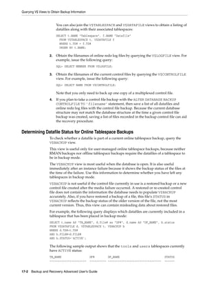 Querying V$ Views to Obtain Backup Information


                         You can also join the V$TABLESPACE and V$DATAFILE views to obtain a listing of
                         datafiles along with their associated tablespaces:
                         SELECT t.NAME "Tablespace", f.NAME "Datafile"
                           FROM V$TABLESPACE t, V$DATAFILE f
                           WHERE t.TS# = f.TS#
                           ORDER BY t.NAME;

                    2.   Obtain the filenames of online redo log files by querying the V$LOGFILE view. For
                         example, issue the following query:
                         SQL> SELECT MEMBER FROM V$LOGFILE;

                    3.   Obtain the filenames of the current control files by querying the V$CONTROLFILE
                         view. For example, issue the following query:
                         SQL> SELECT NAME FROM V$CONTROLFILE;

                         Note that you only need to back up one copy of a multiplexed control file.
                    4.   If you plan to take a control file backup with the ALTER DATABASE BACKUP
                         CONTROLFILE TO 'filename' statement, then save a list of all datafiles and
                         online redo log files with the control file backup. Because the current database
                         structure may not match the database structure at the time a given control file
                         backup was created, saving a list of files recorded in the backup control file can aid
                         the recovery procedure.


Determining Datafile Status for Online Tablespace Backups
                    To check whether a datafile is part of a current online tablespace backup, query the
                    V$BACKUP view.
                    This view is useful only for user-managed online tablespace backups, because neither
                    RMAN backups nor offline tablespace backups require the datafiles of a tablespace to
                    be in backup mode.
                    The V$BACKUP view is most useful when the database is open. It is also useful
                    immediately after an instance failure because it shows the backup status of the files at
                    the time of the failure. Use this information to determine whether you have left any
                    tablespaces in backup mode.
                    V$BACKUP is not useful if the control file currently in use is a restored backup or a new
                    control file created after the media failure occurred. A restored or re-created control
                    file does not contain the information the database needs to populate V$BACKUP
                    accurately. Also, if you have restored a backup of a file, this file's STATUS in
                    V$BACKUP reflects the backup status of the older version of the file, not the most
                    current version. Thus, this view can contain misleading data about restored files.
                    For example, the following query displays which datafiles are currently included in a
                    tablespace that has been placed in backup mode:
                    SELECT t.name AS "TB_NAME", d.file# as "DF#", d.name AS "DF_NAME", b.status
                    FROM V$DATAFILE d, V$TABLESPACE t, V$BACKUP b
                    WHERE d.TS#=t.TS#
                    AND b.FILE#=d.FILE#
                    AND b.STATUS='ACTIVE';

                    The following sample output shows that the tools and users tablespaces currently
                    have ACTIVE status:
                    TB_NAME                      DF#        DF_NAME                             STATUS
                    ----------------------       ---------- --------------------------------    ------


17-2 Backup and Recovery Advanced User’s Guide
 