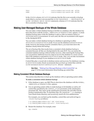 Making User-Managed Backups of the Whole Database


             TOOLS                      7           /oracle/oradata/trgt/tools01.dbf       ACTIVE
             USERS                      8           /oracle/oradata/trgt/users01.dbf       ACTIVE


             In the STATUS column, NOT ACTIVE indicates that the file is not currently in backup
             mode (that is, you have not executed the ALTER TABLESPACE ... BEGIN BACKUP or
             ALTER DATABASE BEGIN BACKUP statement), whereas ACTIVE indicates that the
             file is currently in backup mode.


Making User-Managed Backups of the Whole Database
             You can make a whole database backup of all files in a database after the database has
             been shut down with the NORMAL, IMMEDIATE, or TRANSACTIONAL options. A whole
             database backup taken while the database is open or after an instance failure or
             SHUTDOWN ABORT is inconsistent. In such cases, the files are inconsistent with respect
             to the checkpoint SCN.
             You can make a whole database backup if a database is operating in either
             ARCHIVELOG or NOARCHIVELOG mode. If you run the database in NOARCHIVELOG
             mode, however, the backup must be consistent; that is, you must shut down the
             database cleanly before the backup.
             The set of backup files that results from a consistent whole database backup is
             consistent because all files are checkpointed to the same SCN. You can restore the
             consistent database backup without further recovery. After restoring the backup files,
             you can perform additional recovery steps to recover the database to a more current
             time if the database is operated in ARCHIVELOG mode. Also, you can take inconsistent
             whole database backups if your database is in ARCHIVELOG mode.
             Control files play a crucial role in database restore and recovery. For databases running
             in ARCHIVELOG mode, Oracle recommends that you back up control files with the
             ALTER DATABASE BACKUP CONTROLFILE TO 'filename' statement.

                      See Also: "Making User-Managed Backups of the Control File" on
                      page 17-10 for more information about backing up control files

Making Consistent Whole Database Backups
             This section describes how to back up the database with an operating system utility.
             To make a consistent whole database backup:
             1.   If the database is open, use SQL*Plus to shut down the database with the NORMAL,
                  IMMEDIATE, or TRANSACTIONAL options.
             2.   Use an operating system utility to make backups of all datafiles as well as all
                  control files specified by the CONTROL_FILES parameter of the initialization
                  parameter file. Also, back up the initialization parameter file and other Oracle
                  product initialization files. To find these files, do a search for *.ora starting in
                  your Oracle home directory and recursively search all of its subdirectories.
                  For example, you can back up the datafiles, control files and archived logs to
                  /disk2/backup as follows:
                  % cp $ORACLE_HOME/oradata/trgt/*.dbf /disk2/backup
                  % cp $ORACLE_HOME/oradata/trgt/arch/* /disk2/backup/arch

             3.   Restart the database. For example, enter:
                  SQL> STARTUP



                                                                     Making User-Managed Backups 17-3
 