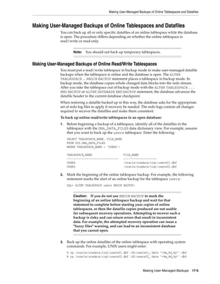 Making User-Managed Backups of Online Tablespaces and Datafiles



Making User-Managed Backups of Online Tablespaces and Datafiles
             You can back up all or only specific datafiles of an online tablespace while the database
             is open. The procedure differs depending on whether the online tablespace is
             read/write or read-only.


                      Note:   You should not back up temporary tablespaces.


Making User-Managed Backups of Online Read/Write Tablespaces
             You must put a read/write tablespace in backup mode to make user-managed datafile
             backups when the tablespace is online and the database is open. The ALTER
             TABLESPACE ... BEGIN BACKUP statement places a tablespace in backup mode. In
             backup mode, the database copies whole changed data blocks into the redo stream.
             After you take the tablespace out of backup mode with the ALTER TABLESPACE ...
             END BACKUP or ALTER DATABASE END BACKUP statement, the database advances the
             datafile header to the current database checkpoint.
             When restoring a datafile backed up in this way, the database asks for the appropriate
             set of redo log files to apply if recovery be needed. The redo logs contain all changes
             required to recover the datafiles and make them consistent.
             To back up online read/write tablespaces in an open database:
             1.   Before beginning a backup of a tablespace, identify all of the datafiles in the
                  tablespace with the DBA_DATA_FILES data dictionary view. For example, assume
                  that you want to back up the users tablespace. Enter the following:
                  SELECT TABLESPACE_NAME, FILE_NAME
                  FROM SYS.DBA_DATA_FILES
                  WHERE TABLESPACE_NAME = 'USERS';

                  TABLESPACE_NAME                     FILE_NAME
                  -------------------------------     --------------------
                  USERS                               /oracle/oradata/trgt/users01.dbf
                  USERS                               /oracle/oradata/trgt/users02.dbf

             2.   Mark the beginning of the online tablespace backup. For example, the following
                  statement marks the start of an online backup for the tablespace users:
                  SQL> ALTER TABLESPACE users BEGIN BACKUP;


                      Caution: If you do not use BEGIN BACKUP to mark the
                      beginning of an online tablespace backup and wait for that
                      statement to complete before starting your copies of online
                      tablespaces, or then the datafile copies produced are not usable
                      for subsequent recovery operations. Attempting to recover such a
                      backup is risky and can return errors that result in inconsistent
                      data. For example, the attempted recovery operation can issue a
                      "fuzzy files" warning, and can lead to an inconsistent database
                      that you cannot open.


             3.   Back up the online datafiles of the online tablespace with operating system
                  commands. For example, UNIX users might enter:
                  % cp /oracle/oradata/trgt/users01.dbf /d2/users01_'date "+%m_%d_%y"'.dbf
                  % cp /oracle/oradata/trgt/users02.dbf /d2/users02_'date "+%m_%d_%y"'.dbf



                                                                   Making User-Managed Backups 17-5
 