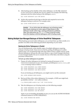 Making User-Managed Backups of Online Tablespaces and Datafiles



                   4.   After backing up the datafiles of the online tablespace, run the SQL statement
                        ALTER TABLESPACE with the END BACKUP option. For example, the following
                        statement ends the online backup of the tablespace users:
                        SQL> ALTER TABLESPACE users END BACKUP;

                   5.   Archive the unarchived redo logs so that the redo required to recover the
                        tablespace backup is archived. For example, enter:
                        SQL> ALTER SYSTEM ARCHIVE LOG CURRENT;


                            Caution: If you fail to take the tablespace out of backup mode,
                            then Oracle continues to write copies of data blocks in this
                            tablespace to the online logs, causing performance problems.
                            Also, you will receive an ORA-01149 error if you try to shut
                            down the database with the tablespaces still in backup mode.


Making Multiple User-Managed Backups of Online Read/Write Tablespaces
                   When backing up several online tablespaces, you can back them up either serially or in
                   parallel. Use either of the following procedures depending on your needs.

                   Backing Up Online Tablespaces in Parallel
                   You can simultaneously create datafile copies of multiple tablespaces requiring
                   backups in backup mode. Note, however, that by putting all tablespaces in online
                   mode at once, you can generate large redo logs if there is heavy update activity on the
                   affected tablespaces, because the redo must contain a copy of each changed data block
                   in each changed datafile. Be sure to consider the size of the likely redo before using the
                   procedure outlined here.
                   To back up online tablespaces in parallel:
                   1.   Prepare all online tablespaces for backup by issuing all necessary ALTER
                        TABLESPACE statements at once. For example, put tablespaces users, tools, and
                        index in backup mode as follows:
                        SQL> ALTER TABLESPACE users BEGIN BACKUP;
                        SQL> ALTER TABLESPACE tools BEGIN BACKUP;
                        SQL> ALTER TABLESPACE indx BEGIN BACKUP;

                        If you are backing up all tablespaces, you might want to use this command:
                        SQL> ALTER DATABASE BEGIN BACKUP;

                   2.   Back up all files of the online tablespaces. For example, a UNIX user might back
                        up datafiles with the *.dbf suffix as follows:
                        % cp $ORACLE_HOME/oradata/trgt/*.dbf /disk2/backup/

                   3.   Take the tablespaces out of backup mode as in the following example:
                        SQL> ALTER TABLESPACE users END BACKUP;
                        SQL> ALTER TABLESPACE tools END BACKUP;
                        SQL> ALTER TABLESPACE indx END BACKUP;

                        Again, it you are handling all datafiles at once you can use the ALTER DATABASE
                        command instead of ALTER TABLESPACE:
                        SQL> ALTER DATABASE END BACKUP;


17-6 Backup and Recovery Advanced User’s Guide
 