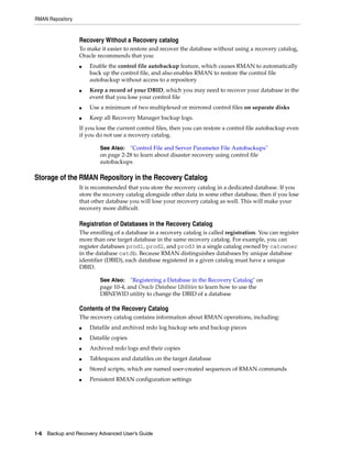 RMAN Repository


                  Recovery Without a Recovery catalog
                  To make it easier to restore and recover the database without using a recovery catalog,
                  Oracle recommends that you:
                  ■   Enable the control file autobackup feature, which causes RMAN to automatically
                      back up the control file, and also enables RMAN to restore the control file
                      autobackup without access to a repository
                  ■   Keep a record of your DBID, which you may need to recover your database in the
                      event that you lose your control file
                  ■   Use a minimum of two multiplexed or mirrored control files on separate disks
                  ■   Keep all Recovery Manager backup logs.
                  If you lose the current control files, then you can restore a control file autobackup even
                  if you do not use a recovery catalog.

                          See Also:  "Control File and Server Parameter File Autobackups"
                          on page 2-28 to learn about disaster recovery using control file
                          autobackups

Storage of the RMAN Repository in the Recovery Catalog
                  It is recommended that you store the recovery catalog in a dedicated database. If you
                  store the recovery catalog alongside other data in some other database, then if you lose
                  that other database you will lose your recovery catalog as well. This will make your
                  recovery more difficult.

                  Registration of Databases in the Recovery Catalog
                  The enrolling of a database in a recovery catalog is called registration. You can register
                  more than one target database in the same recovery catalog. For example, you can
                  register databases prod1, prod2, and prod3 in a single catalog owned by catowner
                  in the database catdb. Because RMAN distinguishes databases by unique database
                  identifier (DBID), each database registered in a given catalog must have a unique
                  DBID.

                          See Also:   "Registering a Database in the Recovery Catalog" on
                          page 10-4, and Oracle Database Utilities to learn how to use the
                          DBNEWID utility to change the DBID of a database

                  Contents of the Recovery Catalog
                  The recovery catalog contains information about RMAN operations, including:
                  ■   Datafile and archived redo log backup sets and backup pieces
                  ■   Datafile copies
                  ■   Archived redo logs and their copies
                  ■   Tablespaces and datafiles on the target database
                  ■   Stored scripts, which are named user-created sequences of RMAN commands
                  ■   Persistent RMAN configuration settings




1-6 Backup and Recovery Advanced User’s Guide
 