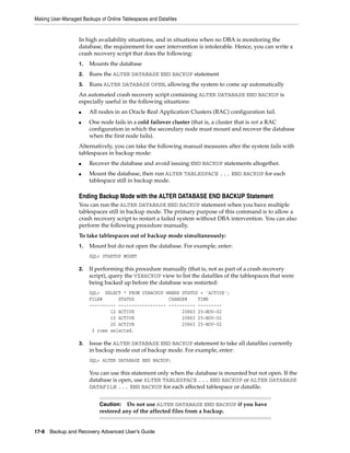 Making User-Managed Backups of Online Tablespaces and Datafiles


                   In high availability situations, and in situations when no DBA is monitoring the
                   database, the requirement for user intervention is intolerable. Hence, you can write a
                   crash recovery script that does the following:
                   1.   Mounts the database
                   2.   Runs the ALTER DATABASE END BACKUP statement
                   3.   Runs ALTER DATABASE OPEN, allowing the system to come up automatically
                   An automated crash recovery script containing ALTER DATABASE END BACKUP is
                   especially useful in the following situations:
                   ■    All nodes in an Oracle Real Application Clusters (RAC) configuration fail.
                   ■    One node fails in a cold failover cluster (that is, a cluster that is not a RAC
                        configuration in which the secondary node must mount and recover the database
                        when the first node fails).
                   Alternatively, you can take the following manual measures after the system fails with
                   tablespaces in backup mode:
                   ■    Recover the database and avoid issuing END BACKUP statements altogether.
                   ■    Mount the database, then run ALTER TABLESPACE ... END BACKUP for each
                        tablespace still in backup mode.

                   Ending Backup Mode with the ALTER DATABASE END BACKUP Statement
                   You can run the ALTER DATABASE END BACKUP statement when you have multiple
                   tablespaces still in backup mode. The primary purpose of this command is to allow a
                   crash recovery script to restart a failed system without DBA intervention. You can also
                   perform the following procedure manually.
                   To take tablespaces out of backup mode simultaneously:
                   1.   Mount but do not open the database. For example, enter:
                        SQL> STARTUP MOUNT

                   2.   If performing this procedure manually (that is, not as part of a crash recovery
                        script), query the V$BACKUP view to list the datafiles of the tablespaces that were
                        being backed up before the database was restarted:
                        SQL> SELECT * FROM V$BACKUP WHERE STATUS = 'ACTIVE';
                        FILE#      STATUS             CHANGE#    TIME
                        ---------- ------------------ ---------- ---------
                                12 ACTIVE                  20863 25-NOV-02
                                13 ACTIVE                  20863 25-NOV-02
                                20 ACTIVE                  20863 25-NOV-02
                         3 rows selected.

                   3.   Issue the ALTER DATABASE END BACKUP statement to take all datafiles currently
                        in backup mode out of backup mode. For example, enter:
                        SQL> ALTER DATABASE END BACKUP;

                        You can use this statement only when the database is mounted but not open. If the
                        database is open, use ALTER TABLESPACE ... END BACKUP or ALTER DATABASE
                        DATAFILE ... END BACKUP for each affected tablespace or datafile.


                            Caution: Do not use ALTER DATABASE END BACKUP if you have
                            restored any of the affected files from a backup.


17-8 Backup and Recovery Advanced User’s Guide
 