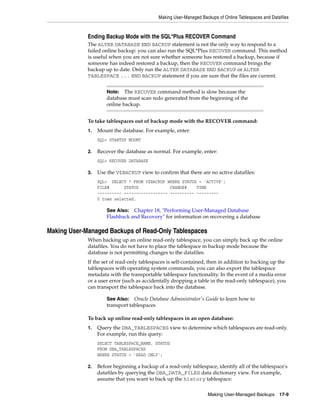 Making User-Managed Backups of Online Tablespaces and Datafiles


             Ending Backup Mode with the SQL*Plus RECOVER Command
             The ALTER DATABASE END BACKUP statement is not the only way to respond to a
             failed online backup: you can also run the SQL*Plus RECOVER command. This method
             is useful when you are not sure whether someone has restored a backup, because if
             someone has indeed restored a backup, then the RECOVER command brings the
             backup up to date. Only run the ALTER DATABASE END BACKUP or ALTER
             TABLESPACE ... END BACKUP statement if you are sure that the files are current.


                      Note: The RECOVER command method is slow because the
                      database must scan redo generated from the beginning of the
                      online backup.


             To take tablespaces out of backup mode with the RECOVER command:
             1.   Mount the database. For example, enter:
                  SQL> STARTUP MOUNT

             2.   Recover the database as normal. For example, enter:
                  SQL> RECOVER DATABASE

             3.   Use the V$BACKUP view to confirm that there are no active datafiles:
                  SQL> SELECT * FROM V$BACKUP WHERE STATUS = 'ACTIVE';
                  FILE#      STATUS             CHANGE#    TIME
                  ---------- ------------------ ---------- ---------
                  0 rows selected.

                      See Also: Chapter 18, "Performing User-Managed Database
                      Flashback and Recovery" for information on recovering a database

Making User-Managed Backups of Read-Only Tablespaces
             When backing up an online read-only tablespace, you can simply back up the online
             datafiles. You do not have to place the tablespace in backup mode because the
             database is not permitting changes to the datafiles.
             If the set of read-only tablespaces is self-contained, then in addition to backing up the
             tablespaces with operating system commands, you can also export the tablespace
             metadata with the transportable tablespace functionality. In the event of a media error
             or a user error (such as accidentally dropping a table in the read-only tablespace), you
             can transport the tablespace back into the database.

                      See Also: Oracle Database Administrator's Guide to learn how to
                      transport tablespaces

             To back up online read-only tablespaces in an open database:
             1.   Query the DBA_TABLESPACES view to determine which tablespaces are read-only.
                  For example, run this query:
                  SELECT TABLESPACE_NAME, STATUS
                  FROM DBA_TABLESPACES
                  WHERE STATUS = 'READ ONLY';

             2.   Before beginning a backup of a read-only tablespace, identify all of the tablespace's
                  datafiles by querying the DBA_DATA_FILES data dictionary view. For example,
                  assume that you want to back up the history tablespace:

                                                                    Making User-Managed Backups 17-9
 