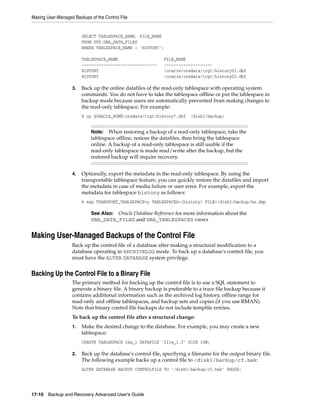 Making User-Managed Backups of the Control File


                        SELECT TABLESPACE_NAME, FILE_NAME
                        FROM SYS.DBA_DATA_FILES
                        WHERE TABLESPACE_NAME = 'HISTORY';

                        TABLESPACE_NAME                      FILE_NAME
                        -------------------------------      --------------------
                        HISTORY                              /oracle/oradata/trgt/history01.dbf
                        HISTORY                              /oracle/oradata/trgt/history02.dbf

                   3.   Back up the online datafiles of the read-only tablespace with operating system
                        commands. You do not have to take the tablespace offline or put the tablespace in
                        backup mode because users are automatically prevented from making changes to
                        the read-only tablespace. For example:
                        % cp $ORACLE_HOME/oradata/trgt/history*.dbf      /disk2/backup/


                             Note:   When restoring a backup of a read-only tablespace, take the
                             tablespace offline, restore the datafiles, then bring the tablespace
                             online. A backup of a read-only tablespace is still usable if the
                             read-only tablespace is made read/write after the backup, but the
                             restored backup will require recovery.


                   4.   Optionally, export the metadata in the read-only tablespace. By using the
                        transportable tablespace feature, you can quickly restore the datafiles and import
                        the metadata in case of media failure or user error. For example, export the
                        metadata for tablespace history as follows:
                        % exp TRANSPORT_TABLESPACE=y TABLESPACES=(history) FILE=/disk2/backup/hs.dmp

                             See Also: Oracle Database Reference for more information about the
                             DBA_DATA_FILES and DBA_TABLESPACES views


Making User-Managed Backups of the Control File
                   Back up the control file of a database after making a structural modification to a
                   database operating in ARCHIVELOG mode. To back up a database's control file, you
                   must have the ALTER DATABASE system privilege.


Backing Up the Control File to a Binary File
                   The primary method for backing up the control file is to use a SQL statement to
                   generate a binary file. A binary backup is preferable to a trace file backup because it
                   contains additional information such as the archived log history, offline range for
                   read-only and offline tablespaces, and backup sets and copies (if you use RMAN).
                   Note that binary control file backups do not include tempfile entries.
                   To back up the control file after a structural change:
                   1.   Make the desired change to the database. For example, you may create a new
                        tablespace:
                        CREATE TABLESPACE tbs_1 DATAFILE 'file_1.f' SIZE 10M;

                   2.   Back up the database's control file, specifying a filename for the output binary file.
                        The following example backs up a control file to /disk1/backup/cf.bak:
                        ALTER DATABASE BACKUP CONTROLFILE TO '/disk1/backup/cf.bak' REUSE;




17-10 Backup and Recovery Advanced User’s Guide
 