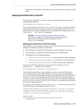 Making User-Managed Backups of the Control File


                    Specify the REUSE option to make the new control file overwrite one that currently
                    exists.


Backing Up the Control File to a Trace File

               To back up the control file to a trace file, mount or open the database and issue the
               following SQL statement:
               ALTER DATABASE BACKUP CONTROLFILE TO TRACE;

               If you specify neither the RESETLOGS nor NORESETLOGS option in the SQL statement,
               then the resulting trace file contains versions of the control file for both RESETLOGS
               and NORESETLOGS options. Tempfile entries are included in the output using "ALTER
               TABLESPACE... ADD TEMPFILE" statements.

                        See Also: "Recovery of Read-Only Files with a Re-Created
                        Control File" on page 19-5 for special issues relating to read-only,
                        offline normal, and temporary files included in CREATE
                        CONTROLFILE statements

               Backing Up the Control File to a Trace File: Example
               Assume that you want to generate a script that re-creates the control file for the sales
               database. The database has these characteristics:
               ■    Three threads are enabled, of which thread 2 is public and thread 3 is private.
               ■    The redo logs are multiplexed into three groups of two members each.
               ■    The database has the following datafiles:
                    –    /diska/prod/sales/db/filea.dbf (offline datafile in online tablespace)
                    –   /diska/prod/sales/db/database1.dbf (online in SYSTEM tablespace)
                    –   /diska/prod/sales/db/fileb.dbf (only file in read-only tablespace)
               You issue the following statement to create a trace file containing a CREATE
               CONTROLFILE ... NORESETLOGS statement:
               ALTER DATABASE BACKUP CONTROLFILE TO TRACE NORESETLOGS;

               You then edit the trace file to create a script that creates a new control file for the
               sales database based on the control file that was current when you generated the
               trace file. To avoid recovering offline normal or read-only tablespaces, edit them out of
               the CREATE CONTROLFILE statement in the trace file. When you open the database
               with the re-created control file, the dictionary check code will mark these omitted files
               as MISSING. You can run an ALTER DATABASE RENAME FILE statement renames them
               back to their original filenames.
               For example, you can edit the CREATE CONTROLFILE ... NORESETLOGS script in the
               trace file as follows, renaming files labeled MISSING:
               #   The following statements will create a new control file and use it to open the
               #   database. Log history and RMAN metadata will be lost. Additional logs may be
               #   required for media recovery of offline datafiles. Use this only if the current
               #   version of all online logs are available.

               STARTUP NOMOUNT
               CREATE CONTROLFILE REUSE DATABASE SALES NORESETLOGS ARCHIVELOG
                    MAXLOGFILES 32


                                                                      Making User-Managed Backups        17-11
 