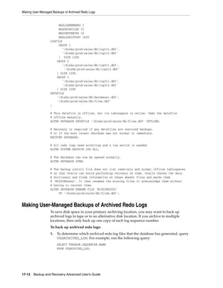 Making User-Managed Backups of Archived Redo Logs


                       MAXLOGMEMBERS 2
                       MAXDATAFILES 32
                       MAXINSTANCES 16
                       MAXLOGHISTORY 1600
                  LOGFILE
                       GROUP 1
                         '/diska/prod/sales/db/log1t1.dbf',
                         '/diskb/prod/sales/db/log1t2.dbf'
                       ) SIZE 100K
                      GROUP 2
                         '/diska/prod/sales/db/log2t1.dbf',
                           '/diskb/prod/sales/db/log2t2.dbf'
                      ) SIZE 100K,
                      GROUP 3
                         '/diska/prod/sales/db/log3t1.dbf',
                         '/diskb/prod/sales/db/log3t2.dbf'
                      ) SIZE 100K
                  DATAFILE
                      '/diska/prod/sales/db/database1.dbf',
                      '/diskb/prod/sales/db/filea.dbf'
                  ;

                  # This datafile is offline, but its tablespace is online. Take the datafile
                  # offline manually.
                  ALTER DATABASE DATAFILE '/diska/prod/sales/db/filea.dbf' OFFLINE;

                  # Recovery is required if any datafiles are restored backups,
                  # or if the most recent shutdown was not normal or immediate.
                  RECOVER DATABASE;

                  # All redo logs need archiving and a log switch is needed.
                  ALTER SYSTEM ARCHIVE LOG ALL;

                  # The database can now be opened normally.
                  ALTER DATABASE OPEN;

                  # The backup control file does not list read-only and normal offline tablespaces
                  # so that Oracle can avoid performing recovery on them. Oracle checks the data
                  # dictionary and finds information on these absent files and marks them
                  # 'MISSINGxxxx'. It then renames the missing files to acknowledge them without
                  # having to recover them.
                  ALTER DATABASE RENAME FILE 'MISSING0002'
                       TO '/diska/prod/sales/db/fileb.dbf';


Making User-Managed Backups of Archived Redo Logs
                  To save disk space in your primary archiving location, you may want to back up
                  archived logs to tape or to an alternative disk location. If you archive to multiple
                  locations, then only back up one copy of each log sequence number.
                  To back up archived redo logs:
                  1.   To determine which archived redo log files that the database has generated, query
                       V$ARCHIVED_LOG. For example, run the following query:
                       SELECT THREAD#,SEQUENCE#,NAME
                       FROM V$ARCHIVED_LOG;




17-12 Backup and Recovery Advanced User’s Guide
 
