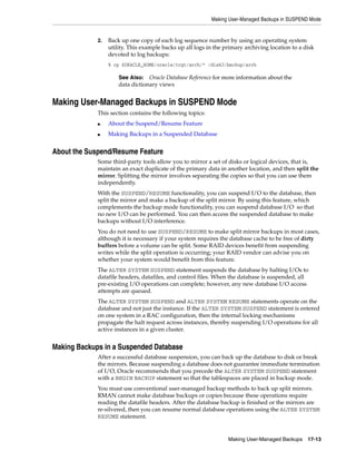 Making User-Managed Backups in SUSPEND Mode


             2.   Back up one copy of each log sequence number by using an operating system
                  utility. This example backs up all logs in the primary archiving location to a disk
                  devoted to log backups:
                  % cp $ORACLE_HOME/oracle/trgt/arch/* /disk2/backup/arch

                      See Also: Oracle Database Reference for more information about the
                      data dictionary views


Making User-Managed Backups in SUSPEND Mode
             This section contains the following topics:
             ■    About the Suspend/Resume Feature
             ■    Making Backups in a Suspended Database


About the Suspend/Resume Feature
             Some third-party tools allow you to mirror a set of disks or logical devices, that is,
             maintain an exact duplicate of the primary data in another location, and then split the
             mirror. Splitting the mirror involves separating the copies so that you can use them
             independently.
             With the SUSPEND/RESUME functionality, you can suspend I/O to the database, then
             split the mirror and make a backup of the split mirror. By using this feature, which
             complements the backup mode functionality, you can suspend database I/O so that
             no new I/O can be performed. You can then access the suspended database to make
             backups without I/O interference.
             You do not need to use SUSPEND/RESUME to make split mirror backups in most cases,
             although it is necessary if your system requires the database cache to be free of dirty
             buffers before a volume can be split. Some RAID devices benefit from suspending
             writes while the split operation is occurring; your RAID vendor can advise you on
             whether your system would benefit from this feature.
             The ALTER SYSTEM SUSPEND statement suspends the database by halting I/Os to
             datafile headers, datafiles, and control files. When the database is suspended, all
             pre-existing I/O operations can complete; however, any new database I/O access
             attempts are queued.
             The ALTER SYSTEM SUSPEND and ALTER SYSTEM RESUME statements operate on the
             database and not just the instance. If the ALTER SYSTEM SUSPEND statement is entered
             on one system in a RAC configuration, then the internal locking mechanisms
             propagate the halt request across instances, thereby suspending I/O operations for all
             active instances in a given cluster.


Making Backups in a Suspended Database
             After a successful database suspension, you can back up the database to disk or break
             the mirrors. Because suspending a database does not guarantee immediate termination
             of I/O, Oracle recommends that you precede the ALTER SYSTEM SUSPEND statement
             with a BEGIN BACKUP statement so that the tablespaces are placed in backup mode.
             You must use conventional user-managed backup methods to back up split mirrors.
             RMAN cannot make database backups or copies because these operations require
             reading the datafile headers. After the database backup is finished or the mirrors are
             re-silvered, then you can resume normal database operations using the ALTER SYSTEM
             RESUME statement.


                                                                  Making User-Managed Backups     17-13
 
