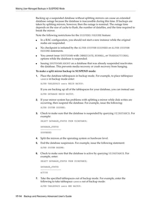 Making User-Managed Backups in SUSPEND Mode


                 Backing up a suspended database without splitting mirrors can cause an extended
                 database outage because the database is inaccessible during this time. If backups are
                 taken by splitting mirrors, however, then the outage is nominal. The outage time
                 depends on the size of cache to flush, the number of datafiles, and the time required to
                 break the mirror.
                 Note the following restrictions for the SUSPEND/RESUME feature:
                 ■    In a RAC configuration, you should not start a new instance while the original
                      nodes are suspended.
                 ■    No checkpoint is initiated by the ALTER SYSTEM SUSPEND or ALTER SYSTEM
                      RESUME statements.
                 ■    You cannot issue SHUTDOWN with IMMEDIATE, NORMAL, or TRANSACTIONAL
                      options while the database is suspended.
                 ■    Issuing SHUTDOWN ABORT on a database that was already suspended reactivates
                      the database. This prevents media recovery or crash recovery from hanging.
                 To make a split mirror backup in SUSPEND mode:
                 1.   Place the database tablespaces in backup mode. For example, to place tablespace
                      users in backup mode enter:
                      ALTER TABLESPACE users BEGIN BACKUP;

                      If you are backing up all of the tablespaces for your database, you can instead use:
                      ALTER DATABASE BEGIN BACKUP;

                 2.   If your mirror system has problems with splitting a mirror while disk writes are
                      occurring, then suspend the database. For example, issue the following:
                      ALTER SYSTEM SUSPEND;

                 3.   Check to make sure that the database is suspended by querying V$INSTANCE. For
                      example:
                      SELECT DATABASE_STATUS FROM V$INSTANCE;

                      DATABASE_STATUS
                      -----------------
                      SUSPENDED

                 4.   Split the mirrors at the operating system or hardware level.
                 5.   End the database suspension. For example, issue the following statement:
                      ALTER SYSTEM RESUME;

                 6.   Check to make sure that the database is active by querying V$INSTANCE. For
                      example, enter:
                      SELECT DATABASE_STATUS FROM V$INSTANCE;

                      DATABASE_STATUS
                      -----------------
                      ACTIVE

                 7.   Take the specified tablespaces out of backup mode. For example, enter the
                      following to take tablespace users out of backup mode:
                      ALTER TABLESPACE users END BACKUP;



17-14 Backup and Recovery Advanced User’s Guide
 