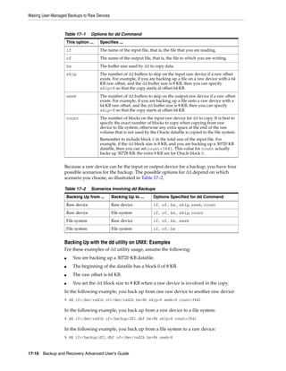 Making User-Managed Backups to Raw Devices



                  Table 17–1        Options for dd Command
                      This option ...   Specifies ...
                      if                The name of the input file, that is, the file that you are reading.
                      of                The name of the output file, that is, the file to which you are writing.
                      bs                The buffer size used by dd to copy data.
                      skip              The number of dd buffers to skip on the input raw device if a raw offset
                                        exists. For example, if you are backing up a file on a raw device with a 64
                                        KB raw offset, and the dd buffer size is 8 KB, then you can specify
                                        skip=8 so that the copy starts at offset 64 KB.
                      seek              The number of dd buffers to skip on the output raw device if a raw offset
                                        exists. For example, if you are backing up a file onto a raw device with a
                                        64 KB raw offset, and the dd buffer size is 8 KB, then you can specify
                                        skip=8 so that the copy starts at offset 64 KB.
                      count             The number of blocks on the input raw device for dd to copy. It is best to
                                        specify the exact number of blocks to copy when copying from raw
                                        device to file system, otherwise any extra space at the end of the raw
                                        volume that is not used by the Oracle datafile is copied to the file system.
                                        Remember to include block 0 in the total size of the input file. For
                                        example, if the dd block size is 8 KB, and you are backing up a 30720 KB
                                        datafile, then you can set count=3841. This value for count actually
                                        backs up 30728 KB: the extra 8 KB are for Oracle block 0.


                  Because a raw device can be the input or output device for a backup, you have four
                  possible scenarios for the backup. The possible options for dd depend on which
                  scenario you choose, as illustrated in Table 17–2.

                  Table 17–2        Scenarios Involving dd Backups
                      Backing Up from ...     Backing Up to ...       Options Specified for dd Command
                      Raw device              Raw device              if, of, bs, skip, seek, count
                      Raw device              File system             if, of, bs, skip, count
                      File system             Raw device              if, of, bs, seek
                      File system             File system             if, of, bs


                  Backing Up with the dd utility on UNIX: Examples
                  For these examples of dd utility usage, assume the following:
                  ■        You are backing up a 30720 KB datafile.
                  ■        The beginning of the datafile has a block 0 of 8 KB.
                  ■        The raw offset is 64 KB.
                  ■        You set the dd block size to 8 KB when a raw device is involved in the copy.
                  In the following example, you back up from one raw device to another raw device:
                  % dd if=/dev/rsd1b of=/dev/rsd2b bs=8k skip=8 seek=8 count=3841

                  In the following example, you back up from a raw device to a file system:
                  % dd if=/dev/rsd1b of=/backup/df1.dbf bs=8k skip=8 count=3841

                  In the following example, you back up from a file system to a raw device:
                  % dd if=/backup/df1.dbf of=/dev/rsd2b bs=8k seek=8


17-16 Backup and Recovery Advanced User’s Guide
 