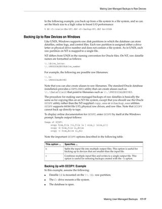 Making User-Managed Backups to Raw Devices



             In the following example, you back up from a file system to a file system, and so can
             set the block size to a high value to boost I/O performance:
             % dd if=/oracle/dbs/df1.dbf of=/backup/df1.dbf bs=1024k


Backing Up to Raw Devices on Windows
             Like UNIX, Windows supports raw disk partitions in which the database can store
             datafiles, online logs, and control files. Each raw partition is assigned either a drive
             letter or physical drive number and does not contain a file system. As in UNIX, each
             raw partition on NT is mapped to a single file.
             NT differs from UNIX in the naming convention for Oracle files. On NT, raw datafile
             names are formatted as follows:
             .drive_letter:
             .PHYSICALDRIVEdrive_number

             For example, the following are possible raw filenames:
             .G:
             .PHYSICALDRIVE3

             Note that you can also create aliases to raw filenames. The standard Oracle database
             installation provides a SETLINKS utility that can create aliases such as
             .Datafile12 that point to filenames such as .PHYSICALDRIVE3.
             The procedure for making user-managed backups of raw datafiles is basically the
             same as for copying files on an NT file system, except that you should use the Oracle
             OCOPY utility rather than the NT-supplied copy.exe or ntbackup.exe utilities.
             OCOPY supports 64-bit file I/O, physical raw drives, and raw files. Note that OCOPY
             cannot back up directly to tape.
             To display online documentation for OCOPY, enter OCOPY by itself at the Windows
             prompt. Sample output follows:
             Usage of OCOPY:
                  ocopy from_file [to_file [a | size_1 [size_n]]]
                  ocopy -b from_file to_drive
                  ocopy -r from_drive to_dir

             Note the important OCOPY options described in the following table.

                 This option ...   Specifies ...
                 b                 Splits the input file into multiple output files. This option is useful for
                                   backing up to devices that are smaller than the input file.
                 r                 Combines multiple input files and writes to a single output file. This
                                   option is useful for restoring backups created with the -b option.


             Backing Up with OCOPY: Example
             In this example, assume the following:
             ■       Datafile 12 is mounted on the .G: raw partition.
             ■       The C: drive mounts a file system.
             ■       The database is open.




                                                                           Making User-Managed Backups           17-17
 