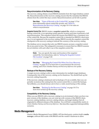 Media Management


          Resynchronization of the Recovery Catalog
          The recovery catalog obtains crucial RMAN metadata from the target database control
          file. Resynchronization of the recovery catalog ensures that the metadata that RMAN
          obtains from the control file stays current. Resynchronizations can be full or partial.

                  See Also:  "Types of Records in the Control File" on page 1-5 for
                  more information about control file records, and "When to
                  Resynchronize the Recovery Catalog" on page 10-11 for rules on
                  when to resynchronize

          Snapshot Control File RMAN creates a snapshot control file, which is a temporary
          backup control file, in an operating system specific location each time it performs a full
          resynchronization. This snapshot control file ensures that RMAN has a consistent view
          of the control file. Because the snapshot control file is intended for RMAN's short-term
          use, it is not registered in the recovery catalog. RMAN records the snapshot control file
          checkpoint in the recovery catalog to indicate the currency of the recovery catalog.
          The database server ensures that only one RMAN session accesses a snapshot control
          file at any point in time. This safeguard is necessary to ensure that two RMAN sessions
          do not interfere with each other's use of the snapshot control file.


                  Note:   You can specify the name and location of the snapshot
                  control file. For instructions, refer to "Setting the Snapshot Control
                  File Location" on page 5-20.


                  See Also: "Managing the Control File When You Use a Recovery
                  Catalog" on page 10-12 to learn how to resynchronize the recovery
                  catalog, and Oracle Database Backup and Recovery Reference for syntax

          Backups of the Recovery Catalog
          A single recovery catalog is able to store information for multiple target databases.
          Consequently, loss of the recovery catalog can be disastrous. You should back up the
          recovery catalog frequently.
          If the recovery catalog is destroyed and no backups of it are available, then you can
          partially reconstruct the catalog from the current control file or control file backups.
          Nevertheless, you should always aim to have a valid, recent backup of the catalog.

                  See Also:  "Backing Up the Recovery Catalog" on page 10-17 to
                  learn how to back up the recovery catalog

          Compatibility of the Recovery Catalog
          When you use RMAN with a recovery catalog in an environment where you have run
          past versions of the database, you can wind up with versions of the RMAN client,
          recovery catalog database, recovery catalog schema, and target database that all
          originated in different releases of the database. You will find a compatibility matrix in
          Oracle Database Backup and Recovery Reference that describes supported interoperability
          scenarios.


Media Management
          Oracle’s Media Management Layer (MML) API lets third-party vendors build a media
          manager, software that works with RMAN and the vendor's hardware to allow



                                                                  Recovery Manager Architecture 1-7
 