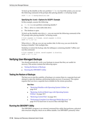 Verifying User-Managed Backups


                   To back up the datafile on the raw partition .G: to a local file system, you can run
                   the following command at the prompt after placing datafile 12 in backup mode:
                   OCOPY ".G:" C:backupdatafile12.bak


                   Specifying the -b and -r Options for OCOPY: Example
                   In this example, assume the following:
                   ■   .G: is a raw partition containing datafile 7
                   ■   The A: drive is a removable disk drive.
                   ■   The database is open.
                   To back up the datafile onto drive A:, you can execute the following command at the
                   NT prompt after placing datafile 7 in backup mode:
                   # first argument is filename, second argument is drive
                   OCOPY -b ".G:" A:

                   When drive A: fills up, you can use another disk. In this way, you can divide the
                   backup of datafile 7 into multiple files.
                   Similarly, to restore the backup, take the tablespace containing datafile 7 offline and
                   run this command:
                   # first argument is drive, second argument is directory
                   OCOPY -r A: ".G:"


Verifying User-Managed Backups
                   You should periodically verify your backups to ensure that they are usable for
                   recovery. This section contains the following topics:
                   ■   Testing the Restore of Backups
                   ■   Running the DBVERIFY Utility


Testing the Restore of Backups
                   The best way to test the usability of backups is to restore them to a separate host and
                   attempt to open the database, performing media recovery if necessary. This option
                   requires that you have a separate host available for the restore procedure.

                            See Also:
                            ■    "Restoring Datafiles with Operating System Utilities" on
                                 page 18-4
                            ■    "Restoring Archived Redo Logs with Operating System
                                 Utilities" on page 18-5
                            ■    "Restoring Control Files" on page 18-6
                            ■    "Performing Complete User-Managed Media Recovery" on
                                 page 18-15 to learn how to recover files with SQL*Plus

Running the DBVERIFY Utility
                   The DBVERIFY program is an external command-line utility that performs a physical
                   data structure integrity check on an offline datafile. Use DBVERIFY primarily when



17-18 Backup and Recovery Advanced User’s Guide
 