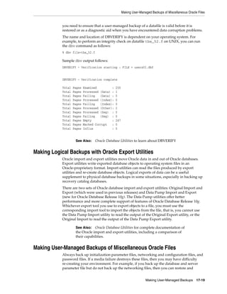 Making User-Managed Backups of Miscellaneous Oracle Files


            you need to ensure that a user-managed backup of a datafile is valid before it is
            restored or as a diagnostic aid when you have encountered data corruption problems.
            The name and location of DBVERIFY is dependent on your operating system. For
            example, to perform an integrity check on datafile tbs_52.f on UNIX, you can run
            the dbv command as follows:
            % dbv file=tbs_52.f

            Sample dbv output follows:
            DBVERIFY - Verification starting : FILE = users01.dbf


            DBVERIFY - Verification complete

            Total   Pages   Examined         :   250
            Total   Pages   Processed (Data) :   1
            Total   Pages   Failing   (Data) :   0
            Total   Pages   Processed (Index):   0
            Total   Pages   Failing   (Index):   0
            Total   Pages   Processed (Other):   2
            Total   Pages   Processed (Seg) :    0
            Total   Pages   Failing   (Seg) :    0
            Total   Pages   Empty            :   247
            Total   Pages   Marked Corrupt   :   0
            Total   Pages   Influx           :   0


                     See Also:     Oracle Database Utilities to learn about DBVERIFY


Making Logical Backups with Oracle Export Utilities
            Oracle import and export utilities move Oracle data in and out of Oracle databases.
            Export utilities write exported database objects to operating system files in an
            Oracle-proprietary format. Import utilities can read the files produced by export
            utilities and re-create database objects. Logical exports of data can be a useful
            supplement to physical database backups in some situations, especially in backing up
            recovery catalog databases.
            There are two sets of Oracle database import and export utilities: Original Import and
            Export (which were used in previous releases) and Data Pump Import and Export
            (new for Oracle Database Release 10g). The Data Pump utilities offer better
            performance and more complete support of features of Oracle Database Release 10g.
            Whichever export tool you use to export objects to a file, you must use the
            corresponding import tool to import the objects from the file, that is, you cannot use
            the Data Pump Import utility to read the output of the Original Export utility, or the
            Original Import to read the output of the Data Pump Export utility.

                     See Also:   Oracle Database Utilities for complete documentation of
                     the Oracle import and export utilities, including a comparison of
                     their capabilities.


Making User-Managed Backups of Miscellaneous Oracle Files
            Always back up initialization parameter files, networking and configuration files, and
            password files. If a media failure destroys these files, then you may have difficulty
            re-creating your environment. For example, if you back up the database and server
            parameter file but do not back up the networking files, then you can restore and


                                                                       Making User-Managed Backups        17-19
 
