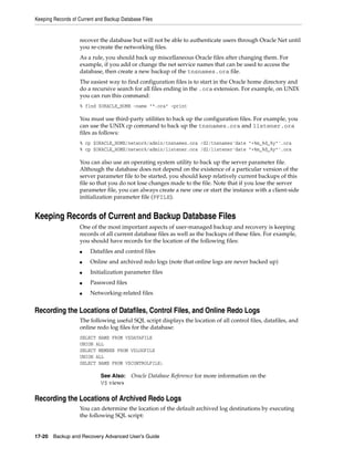 Keeping Records of Current and Backup Database Files


                   recover the database but will not be able to authenticate users through Oracle Net until
                   you re-create the networking files.
                   As a rule, you should back up miscellaneous Oracle files after changing them. For
                   example, if you add or change the net service names that can be used to access the
                   database, then create a new backup of the tnsnames.ora file.
                   The easiest way to find configuration files is to start in the Oracle home directory and
                   do a recursive search for all files ending in the .ora extension. For example, on UNIX
                   you can run this command:
                   % find $ORACLE_HOME -name "*.ora" -print

                   You must use third-party utilities to back up the configuration files. For example, you
                   can use the UNIX cp command to back up the tnsnames.ora and listener.ora
                   files as follows:
                   % cp $ORACLE_HOME/network/admin/tnsnames.ora /d2/tnsnames'date "+%m_%d_%y"'.ora
                   % cp $ORACLE_HOME/network/admin/listener.ora /d2/listener'date "+%m_%d_%y"'.ora

                   You can also use an operating system utility to back up the server parameter file.
                   Although the database does not depend on the existence of a particular version of the
                   server parameter file to be started, you should keep relatively current backups of this
                   file so that you do not lose changes made to the file. Note that if you lose the server
                   parameter file, you can always create a new one or start the instance with a client-side
                   initialization parameter file (PFILE).


Keeping Records of Current and Backup Database Files
                   One of the most important aspects of user-managed backup and recovery is keeping
                   records of all current database files as well as the backups of these files. For example,
                   you should have records for the location of the following files:
                   ■    Datafiles and control files
                   ■    Online and archived redo logs (note that online logs are never backed up)
                   ■    Initialization parameter files
                   ■    Password files
                   ■    Networking-related files


Recording the Locations of Datafiles, Control Files, and Online Redo Logs
                   The following useful SQL script displays the location of all control files, datafiles, and
                   online redo log files for the database:
                   SELECT NAME FROM V$DATAFILE
                   UNION ALL
                   SELECT MEMBER FROM V$LOGFILE
                   UNION ALL
                   SELECT NAME FROM V$CONTROLFILE;

                             See Also:    Oracle Database Reference for more information on the
                             V$ views

Recording the Locations of Archived Redo Logs
                   You can determine the location of the default archived log destinations by executing
                   the following SQL script:


17-20 Backup and Recovery Advanced User’s Guide
 