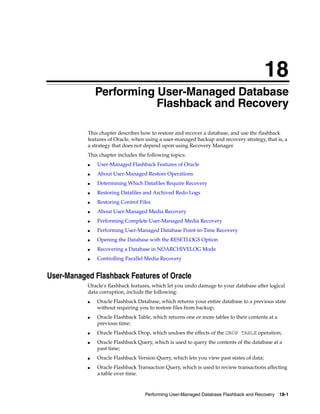 18
               Performing User-Managed Database
                          Flashback and Recovery

           This chapter describes how to restore and recover a database, and use the flashback
           features of Oracle, when using a user-managed backup and recovery strategy, that is, a
           a strategy that does not depend upon using Recovery Manager.
           This chapter includes the following topics:
           ■   User-Managed Flashback Features of Oracle
           ■   About User-Managed Restore Operations
           ■   Determining Which Datafiles Require Recovery
           ■   Restoring Datafiles and Archived Redo Logs
           ■   Restoring Control Files
           ■   About User-Managed Media Recovery
           ■   Performing Complete User-Managed Media Recovery
           ■   Performing User-Managed Database Point-in-Time Recovery
           ■   Opening the Database with the RESETLOGS Option
           ■   Recovering a Database in NOARCHIVELOG Mode
           ■   Controlling Parallel Media Recovery


User-Managed Flashback Features of Oracle
           Oracle's flashback features, which let you undo damage to your database after logical
           data corruption, include the following:
           ■   Oracle Flashback Database, which returns your entire database to a previous state
               without requiring you to restore files from backup;
           ■   Oracle Flashback Table, which returns one or more tables to their contents at a
               previous time;
           ■   Oracle Flashback Drop, which undoes the effects of the DROP TABLE operation;
           ■   Oracle Flashback Query, which is used to query the contents of the database at a
               past time;
           ■   Oracle Flashback Version Query, which lets you view past states of data;
           ■   Oracle Flashback Transaction Query, which is used to review transactions affecting
               a table over time.



                                    Performing User-Managed Database Flashback and Recovery 18-1
 