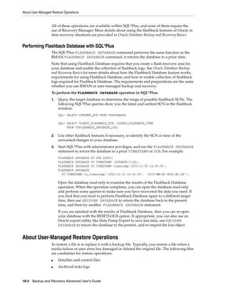 About User-Managed Restore Operations


                   All of these operations are available within SQL*Plus, and none of them require the
                   use of Recovery Manager. More details about using the flashback features of Oracle in
                   data recovery situations are provided in Oracle Database Backup and Recovery Basics.


Performing Flashback Database with SQL*Plus
                   The SQL*Plus FLASHBACK DATABASE command performs the same function as the
                   RMAN FLASHBACK DATABASE command: it returns the database to a prior state.
                   Note that using Flashback Database requires that you create a flash recovery area for
                   your database and enable the collection of flashback logs. See Oracle Database Backup
                   and Recovery Basics for more details about how the Flashback Database feature works,
                   requirements for using Flashback Database, and how to enable collection of flashback
                   logs required for Flashback Database. The requirements and preparations are the same
                   whether you use RMAN or user-managed backup and recovery.
                   To perform the FLASHBACK DATABASE operation in SQL*Plus:
                   1.   Query the target database to determine the range of possible flashback SCNs. The
                        following SQL*Plus queries show you the latest and earliest SCN in the flashback
                        window:
                        SQL> SELECT CURRENT_SCN FROM V$DATABASE;

                        SQL> SELECT OLDEST_FLASHBACK_SCN, OLDEST_FLASHBACK_TIME
                             FROM V$FLASHBACK_DATABASE_LOG;

                   2.   Use other flashback features if necessary, to identify the SCN or time of the
                        unwanted changes to your database.
                   3.   Start SQL*Plus with administrator privileges, and run the FLASHBACK DATABASE
                        statement to return the database to a prior TIMESTAMP or SCN. For example:
                        FLASHBACK DATABASE TO SCN 46963;
                        FLASHBACK DATABASE TO TIMESTAMP (SYSDATE-1/24);
                        FLASHBACK DATABASE TO TIMESTAMP timestamp'2002-11-05 14:00:00';
                        FLASHBACK DATABASE
                          TO TIMESTAMP to_timestamp('2002-11-11 16:00:00', 'YYYY-MM-DD HH24:MI:SS');

                        Open the database read-only to examine the results of the Flashback Database
                        operation. When the operation completes, you can open the database read-only
                        and perform some queries to make sure you have recovered the data you need. If
                        you find that you need to perform Flashback Database again to a different target
                        time, then use RECOVER DATABASE to return the database back to the present
                        time, and then try another FLASHBACK DATABASE statement.
                        If you are satisfied with the results of Flashback Database, then you can re-open
                        your database with the RESETLOGS option. If appropriate, you can also use an
                        Oracle export utility like Data Pump Export to save lost data, use RECOVER
                        DATABASE to return the database to the present, and re-import the lost object.


About User-Managed Restore Operations
                   To restore a file is to replace it with a backup file. Typically, you restore a file when a
                   media failure or user error has damaged or deleted the original file. The following files
                   are candidates for restore operations:
                   ■    Datafiles and control files
                   ■    Archived redo logs


18-2 Backup and Recovery Advanced User’s Guide
 