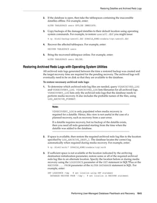 Restoring Datafiles and Archived Redo Logs


              2.   If the database is open, then take the tablespaces containing the inaccessible
                   datafiles offline. For example, enter:
                   ALTER TABLESPACE users OFFLINE IMMEDIATE;

              3.   Copy backups of the damaged datafiles to their default location using operating
                   system commands. For example, to restore users01.dbf you might issue:
                   % cp /disk2/backup/users01.dbf $ORACLE_HOME/oradata/trgt/users01.dbf

              4.   Recover the affected tablespace. For example, enter:
                   RECOVER TABLESPACE users

              5.   Bring the recovered tablespace online. For example, enter:
                   ALTER TABLESPACE users ONLINE;


Restoring Archived Redo Logs with Operating System Utilities
              All archived redo logs generated between the time a restored backup was created and
              the target recovery time are required for the pending recovery. The archived logs will
              eventually need to be on disk so that they are available to the database.
              To restore necessary archived redo logs:
              1.   To determine which archived redo log files are needed, query V$ARCHIVED_LOG
                   and V$RECOVERY_LOG. V$ARCHIVED_LOG lists filenames for all archived logs.
                   V$RECOVERY_LOG lists only the archived redo logs that the database needs to
                   perform media recovery. It also includes the probable names of the files, using
                   LOG_ARCHIVE_FORMAT.


                       Note:
                       V$RECOVERY_LOG is only populated when media recovery is
                       required for a datafile. Hence, this view is not useful in the case of a
                       planned recovery, such as recovery from a user error.
                       If a datafile requires recovery, but no backup of the datafile exists,
                       then you need all redo generated starting from the time when the
                       datafile was added to the database.


              2.   If space is available, then restore the required archived redo log files to the location
                   specified by LOG_ARCHIVE_DEST_1. The database locates the correct log
                   automatically when required during media recovery. For example, enter:
                   % cp /disk2/arch/* $ORACLE_HOME/oradata/trgt/arch

              3.   If sufficient space is not available at the location indicated by the archiving
                   destination initialization parameter, restore some or all of the required archived
                   redo log files to an alternate location. Specify the location before or during media
                   recovery using the LOGSOURCE parameter of the SET statement in SQL*Plus or the
                   RECOVER ... FROM parameter of the ALTER DATABASE statement in SQL. For
                   example, enter:
                   SET LOGSOURCE /tmp   # set location using SET statement
                     DATABASE RECOVER FROM '/tmp'; # set location in RECOVER statement




                                         Performing User-Managed Database Flashback and Recovery 18-5
 