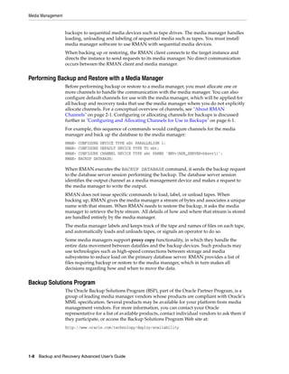 Media Management


                   backups to sequential media devices such as tape drives. The media manager handles
                   loading, unloading and labeling of sequential media such as tapes. You must install
                   media manager software to use RMAN with sequential media devices.
                   When backing up or restoring, the RMAN client connects to the target instance and
                   directs the instance to send requests to its media manager. No direct communication
                   occurs between the RMAN client and media manager.


Performing Backup and Restore with a Media Manager
                   Before performing backup or restore to a media manager, you must allocate one or
                   more channels to handle the communication with the media manager. You can also
                   configure default channels for use with the media manager, which will be applied for
                   all backup and recovery tasks that use the media manager where you do not explicitly
                   allocate channels. For a conceptual overview of channels, see "About RMAN
                   Channels" on page 2-1. Configuring or allocating channels for backups is discussed
                   further in "Configuring and Allocating Channels for Use in Backups" on page 6-1.
                   For example, this sequence of commands would configure channels for the media
                   manager and back up the database to the media manager:
                   RMAN>   CONFIGURE DEVICE TYPE sbt PARALLELISM 1;
                   RMAN>   CONFIGURE DEFAULT DEVICE TYPE TO sbt;
                   RMAN>   CONFIGURE CHANNEL DEVICE TYPE sbt PARMS 'ENV=(NSR_SERVER=bksvr1)';
                   RMAN>   BACKUP DATABASE;

                   When RMAN executes the BACKUP DATABASE command, it sends the backup request
                   to the database server session performing the backup. The database server session
                   identifies the output channel as a media management device and makes a request to
                   the media manager to write the output.
                   RMAN does not issue specific commands to load, label, or unload tapes. When
                   backing up, RMAN gives the media manager a stream of bytes and associates a unique
                   name with that stream. When RMAN needs to restore the backup, it asks the media
                   manager to retrieve the byte stream. All details of how and where that stream is stored
                   are handled entirely by the media manager.
                   The media manager labels and keeps track of the tape and names of files on each tape,
                   and automatically loads and unloads tapes, or signals an operator to do so.
                   Some media managers support proxy copy functionality, in which they handle the
                   entire data movement between datafiles and the backup devices. Such products may
                   use technologies such as high-speed connections between storage and media
                   subsystems to reduce load on the primary database server. RMAN provides a list of
                   files requiring backup or restore to the media manager, which in turn makes all
                   decisions regarding how and when to move the data.


Backup Solutions Program
                   The Oracle Backup Solutions Program (BSP), part of the Oracle Partner Program, is a
                   group of leading media manager vendors whose products are compliant with Oracle’s
                   MML specification. Several products may be available for your platform from media
                   management vendors. For more information, you can contact your Oracle
                   representative for a list of available products, contact individual vendors to ask them if
                   they participate, or access the Backup Solutions Program Web site at:
                   http://www.oracle.com/technology/deploy/availability




1-8 Backup and Recovery Advanced User’s Guide
 