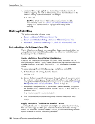 Restoring Control Files


                     4.   After an archived log is applied, and after making sure that a copy of each
                          archived log group still exists in offline storage, delete the restored copy of the
                          archived redo log file to free disk space. For example:
                          % rm /tmp/*.dbf

                              See Also: Oracle Database Reference for more information about the
                              data dictionary views, and "About User-Managed Media Recovery"
                              on page 18-11 for an overview of log application during media
                              recovery


Restoring Control Files
                     This section contains the following topics:
                     ■    Restore Lost Copy of a Multiplexed Control File
                     ■    Restore Control File from Backup After Loss of All Current Control Files
                     ■    Create New Control File After Losing All Current and Backup Control Files


Restore Lost Copy of a Multiplexed Control File
                     Use the following procedures to recover a database if a permanent media failure has
                     damaged one or more control files of a database and at least one control file has not
                     been damaged by the media failure.

                     Copying a Multiplexed Control File to a Default Location
                     If the disk and file system containing the lost control file are intact, then you can
                     simply copy one of the intact control files to the location of the missing control file. In
                     this case, you do not have to alter the CONTROL_FILES initialization parameter
                     setting.
                     To replace a damaged control file by copying a multiplexed control file:
                     1.   If the instance is still running, then shut it down:
                          SHUTDOWN ABORT

                     2.   Correct the hardware problem that caused the media failure. If you cannot repair
                          the hardware problem quickly, then proceed with database recovery by restoring
                          damaged control files to an alternative storage device, as described in "Copying a
                          Multiplexed Control File to a Nondefault Location" on page 18-6.
                     3.   Use an intact multiplexed copy of the database's current control file to copy over
                          the damaged control files. For example, to replace bad_cf.f with good_cf.f,
                          you might enter:
                          % cp /oracle/good_cf.f /oracle/dbs/bad_cf.f

                     4.   Start a new instance and mount and open the database. For example, enter:
                          STARTUP


                     Copying a Multiplexed Control File to a Nondefault Location
                     Assuming that the disk and file system containing the lost control file are not intact,
                     then you cannot copy one of the good control files to the location of the missing
                     control file. In this case, you must alter the CONTROL_FILES initialization parameter
                     to indicate a new location for the missing control file.



18-6 Backup and Recovery Advanced User’s Guide
 