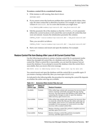 Restoring Control Files


              To restore a control file to a nondefault location:
              1.   If the instance is still running, then shut it down:
                   SHUTDOWN ABORT

              2.   If you cannot correct the hardware problem that caused the media failure, then
                   copy the intact control file to alternative locations. For example, to copy a good
                   version of control01.dbf to a new disk location you might issue:
                   % cp $ORACLE_HOME/oradata/trgt/control01.dbf /new_disk/control01.dbf

              3.   Edit the parameter file of the database so that the CONTROL_FILES parameter
                   reflects the current locations of all control files and excludes all control files that
                   were not restored. Assume the initialization parameter file contains:
                   CONTROL_FILES='/oracle/oradata/trgt/control01.dbf','/bad_disk/control02.dbf'

                   Then, you can edit it as follows:
                   CONTROL_FILES='/oracle/oradata/trgt/control01.dbf','/new_disk/control02.dbf'

              4.   Start a new instance and mount and open the database. For example:
                   STARTUP


Restore Control File from Backup After Loss of All Current Control Files
              Use the following procedures to restore a backup control file if a permanent media
              failure has damaged all control files of a database and you have a backup of the
              control file. When a control file is inaccessible, you can start the instance, but not
              mount the database. If you attempt to mount the database when the control file is
              unavailable, then you receive this error message:
              ORA-00205: error in identifying control file, check alert log for more info

              You cannot mount and open the database until the control file is accessible again. If
              you restore a backup control file, then you must open RESETLOGS.
              As indicated in the following table, the procedure for restoring the control file depends
              on whether the online redo logs are available.

              Table 18–1     Scenarios When Control Files Are Lost
               Status of       Status of
               Online Logs     Datafiles        Restore Procedure
               Available       Current          If the online logs contain redo necessary for recovery, then
                                                restore a backup control file and apply the logs during
                                                recovery. You must specify the filename of the online logs
                                                containing the changes in order to open the database.
                                                After recovery, open RESETLOGS.
               Unavailable     Current          If the online logs contain redo necessary for recovery, then
                                                re-create the control file. Because the online redo logs are
                                                inaccessible, open RESETLOGS (when the online logs are
                                                accessible it is not necessary to OPEN RESETLOGS after
                                                recovery with a created control file).
               Available       Backup           Restore a backup control file, perform complete recovery,
                                                and then open RESETLOGS.
               Unavailable     Backup           Restore a backup control file, perform incomplete
                                                recovery, and then open RESETLOGS.




                                           Performing User-Managed Database Flashback and Recovery 18-7
 